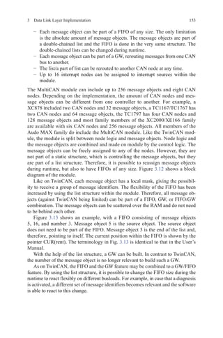1533  Data Link Layer Implementation
−	 Each message object can be part of a FIFO of any size. The only limitation
is the absolute amount of message objects. The message objects are part of
a double-chained list and the FIFO is done in the very same structure. The
double-chained lists can be changed during runtime.
−	 Each message object can be part of a GW, rerouting messages from one CAN
bus to another.
−	 The list/a part of list can be rerouted to another CAN node at any time.
−	 Up to 16 interrupt nodes can be assigned to interrupt sources within the
module.
The MultiCAN module can include up to 256 message objects and eight CAN
nodes. Depending on the implementation, the amount of CAN nodes and mes-
sage objects can be different from one controller to another. For example, a
XC878 included two CAN nodes and 32 message objects, a TC1167/TC1767 has
two CAN nodes and 64 message objects, the TC1797 has four CAN nodes and
128 message objects and most family members of the XC2000/XE166 family
are available with six CAN nodes and 256 message objects. All members of the
Audo MAX family do include the MultiCAN module. Like the TwinCAN mod-
ule, the module is split between node logic and message objects. Node logic and
the message objects are combined and made on module by the control logic. The
message objects can be freely assigned to any of the nodes. However, they are
not part of a static structure, which is controlling the message objects, but they
are part of a list structure. Therefore, it is possible to reassign message objects
during runtime, but also to have FIFOs of any size. Figure 3.12 shows a block
diagram of the module.
Like on TwinCAN, each message object has a local mask, giving the possibil-
ity to receive a group of message identifiers. The flexibility of the FIFO has been
increased by using the list structure within the module. Therefore, all message ob-
jects (against TwinCAN being limited) can be part of a FIFO, GW, or FIFO/GW
combination. The message objects can be scattered over the RAM and do not need
to be behind each other.
Figure  3.13 shows an example, with a FIFO consisting of message objects
5, 16, and number 3. Message object 5 is the source object. The source object
does not need to be part of the FIFO. Message object 3 is the end of the list and,
therefore, pointing to itself. The current position within the FIFO is shown by the
pointer CUR(rent). The terminology in Fig. 3.13 is identical to that in the User’s
Manual.
With the help of the list structure, a GW can be built. In contrast to TwinCAN,
the number of the message object is no longer relevant to build such a GW.
As on TwinCAN, the FIFO and the GW feature may be combined to a GW/FIFO
feature. By using the list structure, it is possible to change the FIFO size during the
runtime to react flexibly on different busloads. For example, in case that a diagnosis
is activated, a different set of message identifiers becomes relevant and the software
is able to react to this change.
 