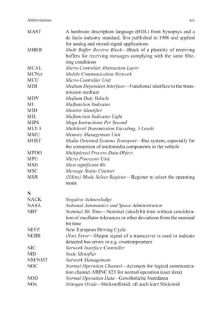 xix
MAST	A hardware description language (HDL) from Synopsys and a
de facto industry standard, first published in 1986 and applied
for analog and mixed-signal applications
MBRB	Multi Buffer Receive Block—Block of a plurality of receiving
buffers for receiving messages complying with the same filte-
ring conditions
MCAL	 Micro-Controller Abstraction Layer
MCNet	 Mobile Communication Network
MCU	 Micro-Controller Unit
MDI	Medium Dependent Interface—Functional interface to the trans-
mission medium
MDV	 Medium Duty Vehicle
MI	 Malfunction Indicator
MID	 Monitor Identifier
MIL	 Malfunction Indicator Light
MIPS	 Mega Instructions Per Second
MLT-3	 Multilevel Transmission Encoding, 3 Levels
MMU	 Memory Management Unit
MOST	Media Oriented Systems Transport—Bus system, especially for
the connection of multimedia components in the vehicle
MPDO	 Multiplexed Process Data Object
MPU	 Micro Processor Unit
MSB	 Most significant Bit
MSC	 Message Status Counter
MSR	(Xilinx) Mode Select Register—Register to select the operating
mode
N
NACK	 Negative Acknowledge
NASA	 National Aeronautics and Space Administration
NBT	Nominal Bit Time—Nominal (ideal) bit time without considera-
tion of oscillator tolerances or other deviations from the nominal
bit time
NEFZ	 New European Driving Cycle
NERR	(Not) Error—Output signal of a transceiver is used to indicate
detected bus errors or e.g. overtemperature
NIC	 Network Interface Controller
NID	 Node Identifier
NM/NMT	 Network Management
NOC	Normal Operation Channel—Acronym for logical communica-
tion channel ARINC 825 for normal operation (user data)
NOD	 Normal Operation Data—Gewöhnliche Nutzdaten
NOx	 Nitrogen Oxide—Stickstoffoxid, oft auch kurz Stickoxid
Abbreviations
 