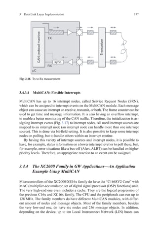1573  Data Link Layer Implementation
3.4.3.4 MultiCAN: Flexible Interrupts
MultiCAN has up to 16 interrupt nodes, called Service Request Nodes (SRN),
which can be assigned to interrupt events on the MultiCAN module. Each message
object can cause an interrupt on receive, transmit, or both. The frame counter can be
used to get time and message information. It is also having an overflow interrupt,
to enable a better monitoring of the CAN traffic. Therefore, the initialization is as-
signing interrupt events (Fig. 3.17) to interrupt nodes. All used interrupt sources are
mapped to an interrupt node (an interrupt node can handle more than one interrupt
source). This is done via bit-field setting. It is also possible to keep some interrupt
nodes on polling, but to handle others within an interrupt routine.
By having this variety of interrupt sources and interrupt nodes, it is possible to
have, for example, status information on a lower interrupt level or to poll these, but,
for example, error situations like a bus-off (Alert, ALRT) can be handled on higher
priority levels. Therefore, an appropriate reaction to an event can be assigned.
3.4.4 The XC2000 Family in GW Applications—An Application
Example Using MultiCAN
Microcontrollers of the XC2000/XE16x family do have the “C166SV2 Core” with
MAC (multiplier-accumulator, set of digital signal processor (DSP) functions) unit.
The very high-end one even includes a cache. They are the logical progression of
the previous C16x and XC16x family. The CPU and the peripherals can run up to
128 MHz. The family members do have different MultiCAN modules, with differ-
ent amount of nodes and message objects. Most of the family members, besides
the very low-end one, do have six nodes and 256 message objects. In addition,
depending on the device, up to ten Local Interconnect Network (LIN) buses can
Fig. 3.16   Tx to Rx measurement
 