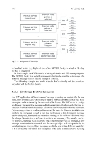 158 W. Lawrenz et al.
be handled, in the very high-end one of the XC2000 family, in which a FlexRay
module is integrated.
In this example, the CAN module is having six nodes and 256 message objects.
The XC2000 family is a scalable microcontroller family, scalable as the usage of a
different package will not cause a change in software.
The following example also works with the TriCore family and, in a restricted
way, also with the XC8xx family.
3.4.4.1 GW Between Two CAN Bus Systems
In a GW application, different ways of message rerouting are needed. On the one
hand, there are messages, which simply need to be transferred to another bus; these
messages can be rerouted by the automatic GW feature. The GW mode is config-
ured to copy the complete message and to transfer it directly afterwards. Here no in-
teraction with software is necessary; all actions can be handled within the hardware.
Other messages have to be changed in some of the bytes. In this case, the GW mode
needs to be configured in such a way that the transfer to the destination message
object takes place, but there is no automatic sending, as the software still needs to do
the change. Nonetheless, a software transfer is not necessary. The transfer can be,
for example, signalled by an interrupt. The corresponding bytes are changed, a new
message transmission is requested, and the message object will take part in the in-
ternal arbitration process. Other messages need to be sent with a different identifier;
if it is always the very same, this change has to be done in the hardware, by using
Fig. 3.17   Assignment of interrupts
 