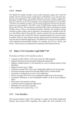 160 W. Lawrenz et al.
3.4.4.4 Outlook
The MultiCAN module includes several useful extensions against the TwinCAN
module. The list structure grants a high degree of flexibility to user and more free-
dom for CAN applications. The double-chained list-structure enables a highly flex-
ible FIFO structure, as the FIFO elements can be collected among the CAN module.
Therefore, the reception on faster CAN bus can be buffered in-between for the trans-
mission on a low-speed bus. The USIC on the XC2000 family rounds out this flexi-
bility to the LIN bus. The external bus controller (EBC) allows attaching an external
FlexRay device, if this is not included internally. Therefore, the currently existing
serial bus systems widely used in automotive environment are available on the de-
vice. The FIFOs within CAN and USIC, which is used for LIN, ease the implemen-
tations and reduce the overall CPU load for transferring data from one bus system
to another. However, these features become useful not only for automotive applica-
tions but also for industrial applications. The MultiCAN is used on several members
of the industrial microcontroller families, for example, the TC11xx, XE16x, and
XC8xx. These devices are optimized for automation and industrial drivers.
3.5 Xilinx CAN-Controller LogiCORE™ IP
The features of Xilinx CAN Controller are that it:
•	 Conforms to ISO 11898-1, CAN 2.0A, and CAN 2.0B standards
•	 Supports Industrial (I) and Extended Temperature Range (Q)
•	 Supports standard frames (11-bit identifier) as well as extended frames (29-bit
identifier)
•	 Supports bit rates up to 1 Mbps
•	 Transmits message FIFO with a user-configurable depth of up to 64 messages
•	 Prioritized message transmission through High-Priority Transmit Buffer
•	 Automatic re-transmission on errors or lost arbitration
•	 Receive message FIFO with a user-configurable depth of up to 64 messages
•	 Acceptance filtering by (a user-configurable number of) up to four acceptance
filters
•	 Sleep mode with automatic wakeup
•	 Loop back mode for diagnostic applications
•	 Maskable error and status interrupts
•	 Has readable error counters (Fig. 3.19).
3.5.1 User Interface
The external interface of the CAN controller is a subset of the Xilinx Intellectual
Property Inter-connect (IPIC) signalling. This enables the CAN controller to be
 