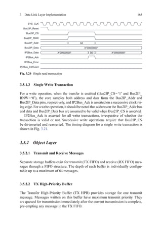 1633  Data Link Layer Implementation
3.5.1.3 Single Write Transaction
For a write operation, when the transfer is enabled (Bus2IP_CS = ‘1’ and Bus2IP_
RNW = ‘0’), the core samples both address and data from the Bus2IP_Addr and
Bus2IP_Data pins, respectively, and IP2Bus_Ack is asserted on a successive clock ris-
ing edge. For a write operation, it should be noted that address on the Bus2IP_Addr bus
and data and Bus2IP_Data bus are assumed to be valid when Bus2IP_CS is asserted.
IP2Bus_Ack is asserted for all write transactions, irrespective of whether the
transaction is valid or not. Successive write operations require that Bus2IP_CS
be de-asserted and reasserted. The timing diagram for a single write transaction is
shown in Fig. 3.21.
3.5.2 Object Layer
3.5.2.1 Transmit and Receive Messages
Separate storage buffers exist for transmit (TX FIFO) and receive (RX FIFO) mes-
sages through a FIFO structure. The depth of each buffer is individually configu-
rable up to a maximum of 64 messages.
3.5.2.2 TX High-Priority Buffer
The Transfer High-Priority Buffer (TX HPB) provides storage for one transmit
message. Messages written on this buffer have maximum transmit priority. They
are queued for transmission immediately after the current transmission is complete,
pre-empting any message in the TX FIFO.
Fig. 3.20   Single read transaction
 