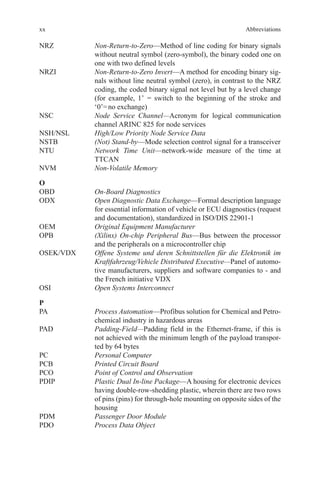 xx
NRZ	Non-Return-to-Zero—Method of line coding for binary signals
without neutral symbol (zero-symbol), the binary coded one on
one with two defined levels
NRZI	Non-Return-to-Zero Invert—A method for encoding binary sig-
nals without line neutral symbol (zero), in contrast to the NRZ
coding, the coded binary signal not level but by a level change
(for example, 1’ = switch to the beginning of the stroke and
‘0’= no exchange)
NSC	Node Service Channel—Acronym for logical communication
channel ARINC 825 for node services
NSH/NSL	 High/Low Priority Node Service Data
NSTB	 (Not) Stand-by—Mode selection control signal for a transceiver
NTU	Network Time Unit—network-wide measure of the time at
TTCAN
NVM	 Non-Volatile Memory
O
OBD	 On-Board Diagnostics
ODX	Open Diagnostic Data Exchange—Formal description language
for essential information of vehicle or ECU diagnostics (request
and documentation), standardized in ISO/DIS 22901-1
OEM	 Original Equipment Manufacturer
OPB	(Xilinx) On-chip Peripheral Bus—Bus between the processor
and the peripherals on a microcontroller chip
OSEK/VDX	Offene Systeme und deren Schnittstellen für die Elektronik im
Kraftfahrzeug/Vehicle Distributed Executive—Panel of automo-
tive manufacturers, suppliers and software companies to - and
the French initiative VDX
OSI	 Open Systems Interconnect
P
PA	Process Automation—Profibus solution for Chemical and Petro-
chemical industry in hazardous areas
PAD	Padding-Field—Padding field in the Ethernet-frame, if this is
not achieved with the minimum length of the payload transpor-
ted by 64 bytes
PC	 Personal Computer
PCB	 Printed Circuit Board
PCO	 Point of Control and Observation
PDIP	Plastic Dual In-line Package—A housing for electronic devices
having double-row-shedding plastic, wherein there are two rows
of pins (pins) for through-hole mounting on opposite sides of the
housing
PDM	 Passenger Door Module
PDO	 Process Data Object
Abbreviations
 