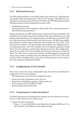 1673  Data Link Layer Implementation
3.5.4 Bit Stream Processor
The BSP module performs several MAC/logical link control (LLC) functions dur-
ing reception (RX) and transmission (TX) of CAN messages. The BSP receives a
message for transmission from either the TX FIFO or the TX HPB and performs the
following functions before passing the bit stream to BTL:
•	 Serializing the message
•	 Inserting stuff bits, cyclic redundancy check (CRC) bits, and other protocol-de-
fined fields during transmission
During transmission, the BSP simultaneously monitors RX data and performs bus
arbitration tasks. It then transmits the complete frame when arbitration is won, and
retrying when arbitration is lost. During reception, the BSP removes stuff bits, CRC
bits, and other protocol fields from the received bit stream. The BSP state machine
also analyses bus traffic during transmission and reception for Form, CRC, ACK,
Stuff, and Bit violations. The state machine then performs error signalling and er-
ror confinement tasks. The CAN controller will not voluntarily generate overload
frames but will respond to overload flags detected on the bus. This module deter-
mines the error state of the CAN controller: Error Active, Error Passive, or Bus-off.
When TX or RX errors are observed on the bus, the BSP updates the transmit and
receive error counters according to the rules defined in the CAN 2.0 A, CAN 2.0 B,
and ISO 11898-1 standards. Based on the values of these counters, the error state of
the CAN controller is updated by the BSP.
3.5.5 Configuring the CAN Controller
This section covers the various configuration steps that need to be performed to
program the CAN core for operation.
The following are some of the key configuration steps:
•	 Choose the mode of operation of the CAN core.
•	 Program the configuration registers to bring up the core.
•	 Write messages to the TX FIFO/TX HPB.
•	 Read messages from the RX FIFO.
3.5.5.1 Programming the Configuration Registers
The following steps are to be performed to configure the core when the core is pow-
ered on or after system reset or software reset.
1.	 Choose the mode of operation
−	 Write a ‘1’ to the LBACK bit in the Mode Select Register (MSR) and ‘0’ to
the SLEEP bit in the MSR to choose loop back mode.
 
