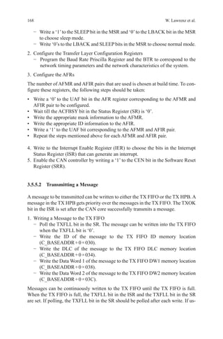 168 W. Lawrenz et al.
−	 Write a ‘1’to the SLEEP bit in the MSR and ‘0’to the LBACK bit in the MSR
to choose sleep mode.
−	 Write ‘0’s to the LBACK and SLEEP bits in the MSR to choose normal mode.
2.	 Configure the Transfer Layer Configuration Registers
−  Program the Baud Rate Priscilla Register and the BTR to correspond to the
network timing parameters and the network characteristics of the system.
3.	 Configure the AFRs
The number of AFMR and AFIR pairs that are used is chosen at build time. To con-
figure these registers, the following steps should be taken:
•	 Write a ‘0’ to the UAF bit in the AFR register corresponding to the AFMR and
AFIR pair to be configured.
•	 Wait till the ACFBSY bit in the Status Register (SR) is ‘0’.
•	 Write the appropriate mask information to the AFMR.
•	 Write the appropriate ID information to the AFIR.
•	 Write a ‘1’ to the UAF bit corresponding to the AFMR and AFIR pair.
•	 Repeat the steps mentioned above for each AFMR and AFIR pair.
4.	Write to the Interrupt Enable Register (IER) to choose the bits in the Interrupt
Status Register (ISR) that can generate an interrupt.
5.	 Enable the CAN controller by writing a ‘1’ to the CEN bit in the Software Reset
Register (SRR).
3.5.5.2 Transmitting a Message
A message to be transmitted can be written to either the TX FIFO or the TX HPB. A
message in the TX HPB gets priority over the messages in the TX FIFO. The TXOK
bit in the ISR is set after the CAN core successfully transmits a message.
1.	 Writing a Message to the TX FIFO
−	 Poll the TXFLL bit in the SR. The message can be written into the TX FIFO
when the TXFLL bit is ‘0’.
−	 Write the ID of the message to the TX FIFO ID memory location
(C_BASEADDR + 0 × 030).
−	 Write the DLC of the message to the TX FIFO DLC memory location
(C_BASEADDR + 0 × 034).
−	 Write the Data Word 1 of the message to the TX FIFO DW1 memory location
(C_BASEADDR + 0 × 038).
−	 Write the Data Word 2 of the message to the TX FIFO DW2 memory location
(C_BASEADDR + 0 × 03C).
Messages can be continuously written to the TX FIFO until the TX FIFO is full.
When the TX FIFO is full, the TXFLL bit in the ISR and the TXFLL bit in the SR
are set. If polling, the TXFLL bit in the SR should be polled after each write. If us-
 
