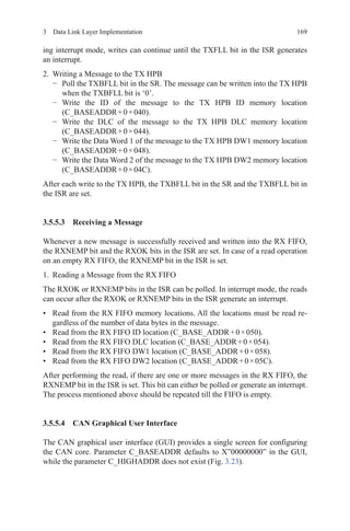 1693  Data Link Layer Implementation
ing interrupt mode, writes can continue until the TXFLL bit in the ISR generates
an interrupt.
2.	 Writing a Message to the TX HPB
−	 Poll the TXBFLL bit in the SR. The message can be written into the TX HPB
when the TXBFLL bit is ‘0’.
−	 Write the ID of the message to the TX HPB ID memory location
(C_BASEADDR + 0 × 040).
−	 Write the DLC of the message to the TX HPB DLC memory location
(C_BASEADDR + 0 × 044).
−	 Write the Data Word 1 of the message to the TX HPB DW1 memory location
(C_BASEADDR + 0 × 048).
−	 Write the Data Word 2 of the message to the TX HPB DW2 memory location
(C_BASEADDR + 0 × 04C).
After each write to the TX HPB, the TXBFLL bit in the SR and the TXBFLL bit in
the ISR are set.
3.5.5.3 Receiving a Message
Whenever a new message is successfully received and written into the RX FIFO,
the RXNEMP bit and the RXOK bits in the ISR are set. In case of a read operation
on an empty RX FIFO, the RXNEMP bit in the ISR is set.
1.	 Reading a Message from the RX FIFO
The RXOK or RXNEMP bits in the ISR can be polled. In interrupt mode, the reads
can occur after the RXOK or RXNEMP bits in the ISR generate an interrupt.
•	 Read from the RX FIFO memory locations. All the locations must be read re-
gardless of the number of data bytes in the message.
•	 Read from the RX FIFO ID location (C_BASE_ADDR + 0 × 050).
•	 Read from the RX FIFO DLC location (C_BASE_ADDR + 0 × 054).
•	 Read from the RX FIFO DW1 location (C_BASE_ADDR + 0 × 058).
•	 Read from the RX FIFO DW2 location (C_BASE_ADDR + 0 × 05C).
After performing the read, if there are one or more messages in the RX FIFO, the
RXNEMP bit in the ISR is set. This bit can either be polled or generate an interrupt.
The process mentioned above should be repeated till the FIFO is empty.
3.5.5.4 CAN Graphical User Interface
The CAN graphical user interface (GUI) provides a single screen for configuring
the CAN core. Parameter C_BASEADDR defaults to X”00000000” in the GUI,
while the parameter C_HIGHADDR does not exist (Fig. 3.23).
 