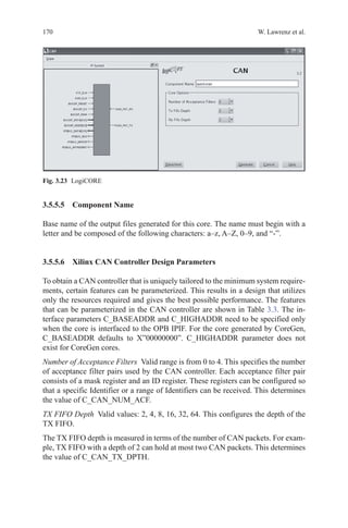 170 W. Lawrenz et al.
3.5.5.5 Component Name
Base name of the output files generated for this core. The name must begin with a
letter and be composed of the following characters: a–z, A–Z, 0–9, and “-”.
3.5.5.6 Xilinx CAN Controller Design Parameters
To obtain a CAN controller that is uniquely tailored to the minimum system require-
ments, certain features can be parameterized. This results in a design that utilizes
only the resources required and gives the best possible performance. The features
that can be parameterized in the CAN controller are shown in Table 3.3. The in-
terface parameters C_BASEADDR and C_HIGHADDR need to be specified only
when the core is interfaced to the OPB IPIF. For the core generated by CoreGen,
C_BASEADDR defaults to X”00000000”. C_HIGHADDR parameter does not
exist for CoreGen cores.
Number of Acceptance Filters  Valid range is from 0 to 4. This specifies the number
of acceptance filter pairs used by the CAN controller. Each acceptance filter pair
consists of a mask register and an ID register. These registers can be configured so
that a specific Identifier or a range of Identifiers can be received. This determines
the value of C_CAN_NUM_ACF.
TX FIFO Depth  Valid values: 2, 4, 8, 16, 32, 64. This configures the depth of the
TX FIFO.
The TX FIFO depth is measured in terms of the number of CAN packets. For exam-
ple, TX FIFO with a depth of 2 can hold at most two CAN packets. This determines
the value of C_CAN_TX_DPTH.
Fig. 3.23   LogiCORE
 