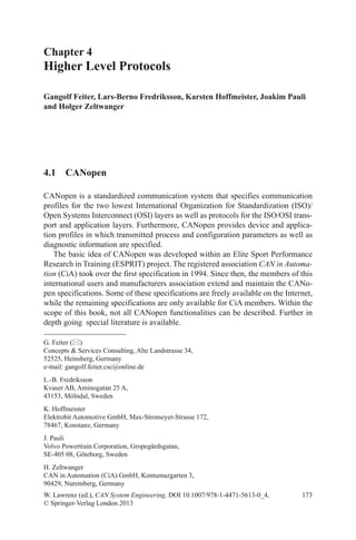 173
Chapter 4
Higher Level Protocols
Gangolf Feiter, Lars-Berno Fredriksson, Karsten Hoffmeister, Joakim Pauli
and Holger Zeltwanger
W. Lawrenz (ed.), CAN System Engineering, DOI 10.1007/978-1-4471-5613-0_4,
© Springer-Verlag London 2013
G. Feiter ()
Concepts  Services Consulting, Alte Landstrasse 34,
52525, Heinsberg, Germany
e-mail: gangolf.feiter.csc@online.de
L.-B. Fredriksson
Kvaser AB, Aminogatan 25 A,
43153, Mölndal, Sweden
K. Hoffmeister
Elektrobit Automotive GmbH, Max-Stromeyer-Strasse 172,
78467, Konstanz, Germany
J. Pauli
Volvo Powertrain Corporation, Gropegårdsgatan,
SE-405 08, Göteborg, Sweden
H. Zeltwanger
CAN in Automation (CiA) GmbH, Kontumazgarten 3,
90429, Nuremberg, Germany
4.1 CANopen
CANopen is a standardized communication system that specifies communication
profiles for the two lowest International Organization for Standardization (ISO)/
Open Systems Interconnect (OSI) layers as well as protocols for the ISO/OSI trans-
port and application layers. Furthermore, CANopen provides device and applica-
tion profiles in which transmitted process and configuration parameters as well as
diagnostic information are specified.
The basic idea of CANopen was developed within an Elite Sport Performance
Research in Training (ESPRIT) project. The registered association CAN in Automa-
tion (CiA) took over the first specification in 1994. Since then, the members of this
international users and manufacturers association extend and maintain the CANo-
pen specifications. Some of these specifications are freely available on the Internet,
while the remaining specifications are only available for CiA members. Within the
scope of this book, not all CANopen functionalities can be described. Further in
depth going special literature is available.
 