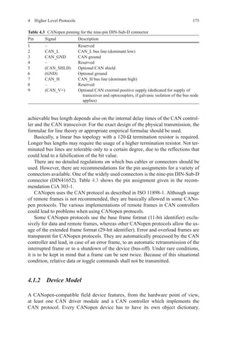 1754  Higher Level Protocols
achievable bus length depends also on the internal delay times of the CAN control-
ler and the CAN transceiver. For the exact design of the physical transmission, the
formulae for line theory or appropriate empirical formulae should be used.
Basically, a linear bus topology with a 120-Ω termination resistor is required.
Longer bus lengths may require the usage of a higher termination resistor. Not ter-
minated bus lines are tolerable only to a certain degree, due to the reflections that
could lead to a falsification of the bit value.
There are no detailed regulations on which bus cables or connectors should be
used. However, there are recommendations for the pin assignments for a variety of
connectors available. One of the widely used connectors is the nine-pin DIN-Sub-D
connector (DIN41652). Table 4.3 shows the pin assignment given in the recom-
mendation CiA 303-1.
CANopen uses the CAN protocol as described in ISO 11898-1. Although usage
of remote frames is not recommended, they are basically allowed in some CANo-
pen protocols. The various implementations of remote frames in CAN controllers
could lead to problems when using CANopen protocols.
Some CANopen protocols use the base frame format (11-bit identifier) exclu-
sively for data and remote frames, whereas other CANopen protocols allow the us-
age of the extended frame format (29-bit identifier). Error and overload frames are
transparent for CANopen protocols. They are automatically processed by the CAN
controller and lead, in case of an error frame, to an automatic retransmission of the
interrupted frame or to a shutdown of the device (bus-off). Under rare conditions,
it is to be kept in mind that a frame can be sent twice. Because of this situational
condition, relative data or toggle commands shall not be transmitted.
4.1.2 Device Model
A CANopen-compatible field device features, from the hardware point of view,
at least one CAN driver module and a CAN controller which implements the
CAN protocol. Every CANopen device has to have its own object dictionary.
Table 4.3   CANopen pinning for the nine-pin DIN-Sub-D connector
Pin Signal Description
1 – Reserved
2 CAN_L CAN_L bus line (dominant low)
3 CAN_GND CAN ground
4 – Reserved
5 (CAN_SHLD) Optional CAN shield
6 (GND) Optional ground
7 CAN_H CAN_H bus line (dominant high)
8 – Reserved
9 (CAN_V+) Optional CAN external positive supply (dedicated for supply of
transceiver and optocouplers, if galvanic isolation of the bus node
applies)
 