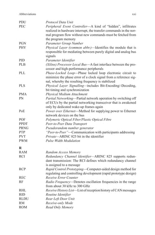 xxi
PDU	 Protocol Data Unit
PEC	Peripheral Event Controller—A kind of “hidden”, infiltrates
realized in hardware interrupt, the transfer commands in the nor-
mal program flow without new commands must be fetched from
the program memory
PGN	 Parameter Group Number
PHY	Physical Layer (common abbr.)—Identifies the module that is
responsible for mediating between purely digital and analog bus
signals
PID	 Parameter Identifier
PLB	(Xilinx) Processor Local Bus—A fast interface between the pro-
cessor and high-performance peripherals
PLL	Phase-Locked Loop—Phase locked loop electronic circuit to
minimize the phase error of a clock signal from a reference sig-
nal, whereby the resulting frequency is stabilized
PLS	Physical Layer Signalling—includes Bit-Encoding/-Decoding,
bit timing and synchronization
PMA	 Physical Medium Attachment
PN	Partial Networking—Partial network operation by switching off
of ECUs by the partial networking transceiver that is awakened
only by dedicated wake-up frames again
PoE	Power over Ethernet—Method for supplying power to Ethernet
network devices on the bus
POF	 Polymeric Optical Fiber/Plastic Optical Fibre
PPDT	 Peer-to-Peer Data Transport
PRNG	 Pseudorandom number generator
PTP	 “Peer-to-Peer”—Communication with participants addressing
PVT	 Private—ARINC 825 bit in the identifier
PWM	 Pulse Width Modulation
R
RAM	 Random Access Memory
RCI	Redundancy Channel Identifier—ARINC 825 supports redun-
dant transmission: The RCI defines which redundancy channel
is assigned to a message
RCP	Rapid Control Prototyping—Computer-aided design method for
regulating and controlling development (rapid prototype design)
REC	 Receive Error Counter
RF	Radio Frequency—Denotes oscillation frequencies in the range
from about 30 kHz to 300 GHz
RHL	 Receive History List—List of reception history of CAN messages
RID	 Routine Identifier
RLDU	 Rear Left Door Unit
RM	 Receive-only Mode
ROM	 Read Only Memory
Abbreviations
 