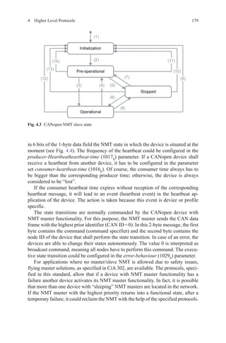 1794  Higher Level Protocols
in 6 bits of the 1-byte data field the NMT state in which the device is situated at the
moment (see Fig. 4.4). The frequency of the heartbeat could be configured in the
producer-Heartbeatheartbeat-time (1017h
) parameter. If a CANopen device shall
receive a heartbeat from another device, it has to be configured in the parameter
set consumer-heartbeat-time (1016h
). Of course, the consumer time always has to
be bigger than the corresponding producer time; otherwise, the device is always
considered to be “lost”.
If the consumer heartbeat time expires without reception of the corresponding
heartbeat message, it will lead to an event (heartbeat event) in the heartbeat ap-
plication of the device. The action is taken because this event is device or profile
specific.
The state transitions are normally commanded by the CANopen device with
NMT master functionality. For this purpose, the NMT master sends the CAN data
frame with the highest prior identifier (CAN ID = 0). In this 2-byte message, the first
byte contains the command (command specifier) and the second byte contains the
node ID of the device that shall perform the state transition. In case of an error, the
devices are able to change their states autonomously. The value 0 is interpreted as
broadcast command, meaning all nodes have to perform this command. The execu-
tive state transition could be configured in the error-behaviour (1029h
) parameter.
For applications where no master/slave NMT is allowed due to safety issues,
flying master solutions, as specified in CiA 302, are available. The protocols, speci-
fied in this standard, allow that if a device with NMT master functionality has a
failure another device activates its NMT master functionality. In fact, it is possible
that more than one device with “sleeping” NMT masters are located in the network.
If the NMT master with the highest priority returns into a functional state, after a
temporary failure, it could reclaim the NMT with the help of the specified protocols.
Fig. 4.3   CANopen NMT slave state
 