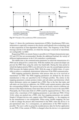 184 G. Feiter et al.
Figure 4.9 shows the synchronous transmission of PDOs. Synchronous PDO com-
munication is especially common in the electric and hydraulic drive technology and
in data acquisition of time-dependent linked values. The frequency of the SYNC
message and the CAN identifier, on which the message is received or transmitted,
are configurable via SDO.
Requesting PDOs via remote frames is possible in CANopen (transmission type:
252 and 253) but not recommended. Besides the additional busload, the variety of
different implementations in the CAN controllers is problematic.
The inhibit time is the communication parameter in which the transmission of a
PDO can be delayed for a certain time. With this method, the system developer can
prevent the PDO from using the entire bus bandwidth. During the time period in
which the highest priority PDO is not allowed to be sent, the second highest priority
PDO becomes the highest priority PDO. With the usage of inhibit times, it is pos-
sible to achieve a completely deterministic behaviour of the PDO communication.
PDO mapping parameters determine what process data are to be received or
transmitted via PDO. The PDO mapping parameters are defined by the device
manufacturer or they are specified in the CANopen profiles. The entries in the
mapping parameters contain pointers (index and sub-index) and determine which
object dictionary entries are mapped into a PDO. Due to the fact that index and
sub-index are local device addresses, the TPDO could contain pointers other than
the corresponding RPDOs. The process data can be locally stored to different ad-
dresses in the object dictionary when more than one device receives the same PDO.
Principally, the 8-byte data field of a PDO could be organized bitwise: This is the
reason why a maximum of 64 mapping parameters is provided per PDO. If four
16-bit values are packed into a PDO, only four mapping parameters are needed.
Simple CANopen devices only support static PDO mapping, i.e. the mapping set
by the manufacturer is not configurable. When using variable mapping, the user
is able to change the process data transmitted in the PDO, when the device is in
pre-operational state. As a consequence, an optimization of the PDO transfer is
possible. The user is able to group the needed process data for his/her application
in one PDO. If the content of PDOs is changed when the device is in operational
Fig. 4.9   Principle of the synchronous PDO communication
 