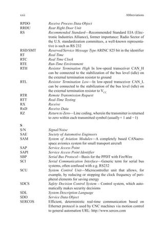 xxii
RPDO	 Receive Process Data Object
RRDU	 Rear Right Door Unit
RS	Recommended Standard—Recommended Standard EIA (Elec-
tronic Industries Alliance), former importance: Radio Sector of
the U.S. standardization committees, a well-known representa-
tive is such as RS 232
RSD/SMT	 Reserved/Service Message Type ARINC 825 bit in the identifier
RT	 Real Time
RTC	 Real Time Clock
RTE	 Run-Time Environment
RTH	Resistor Termination High In low-speed transceiver CAN_H
can be connected to the stabilization of the bus level (idle) on
the external termination resistor to ground
RTL	Resistor Termination Low—In low-speed transceiver CAN_L
can be connected to the stabilization of the bus level (idle) on
the external termination resistor to VCC
RTR	 Remote Transmission Request
RTT	 Real-Time Testing
RX	 Receive
RxD	 Receive Data
RZ	Return to Zero—Line coding, wherein the transmitter is returned
to zero within each transmitted symbol (usually +  1 and − 1)
S
S/N	 Signal/Noise
SAE	 Society of Automotive Engineers
SAM	System of Aviation Modules—A completely based CANaero-
space avionics system for small transport aircraft
SAP	 Service Access Point
SAPI	 Service Access Point Identifier
SBP	 Serial Bus Protocol—Basis for the PPDT with FireWire
SCI	Serial Communication Interface—Generic term for serial bus
systems, often confused with e.g. RS232
SCU	System Control Unit—Microcontroller unit that allows, for
example, by reducing or stopping the clock frequency of peri-
pheral elements for saving energy
SDCS	Safety Decision Control System – Control system, which auto-
matically makes security decisions
SDL	 System Description Language
SDO	 Service Data Object
SERCOS	Efficient, deterministic real-time communication based on
Ethernet protocol is used by CNC machines via motion control
to general automation URL: http://www.sercos.com
Abbreviations
 
