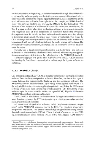 194 G. Feiter et al.
lot and the complexity is growing. At the same time there is a high demand to deliv-
er high-quality software, partly also due to the growing amount of functional safety-
related systems. Some of the original equipment makers (OEMs) react to this global
trend with own standardized software platforms, for example, the BMW Standard
Core.1
This software platform was provided by BMW to the Tier 1 already in 1998.
Because of the existence of different OEM-specific automotive middleware, the
Tier 1 always needs to adapt their application software to these quasi-standards.
The integration costs of these adaptations are sometimes beyond the application
development costs. In parallel to these technical requirements, there is a change
in the market environment. The major sales regions are saturated. This forces the
OEM to change their strategy for vehicle production. In addition, niche markets will
be addressed with special vehicle models and the model change will be faster. The
pressure for vehicle development, and hence also for automotive software develop-
ment, increases.
The only way to develop more complex system in a shorter time—and still con-
trol them—is to standardize a horizontal basic software while reusing the applica-
tions more and more. A first step to the right direction is the AUTOSAR standard.
The following pages will give a brief overview about the AUTOSAR standard
by focusing the CAN-based communication path through the layered software ar-
chitecture.
4.2.1.2 AUTOSAR Concept
One of the main ideas of AUTOSAR is the clear separation of hardware-dependent
software from hardware-independent software. Therefore, an abstraction layer is
placed between the microcontroller hardware and the application software. The
AUTOSAR runtime environment (RTE) is on top of the layered architecture. It is
the only visible interface from the application point of view. Below the RTE several
software layers exist, from services via operating system (OS) down to the lowest
software layer, the microcontroller abstraction layer (MCAL). Figure 4.16 shows an
AUTOSAR compliant software architecture.
The AUTOSAR RTE defines the interface from the application to the basic soft-
ware. For data exchange, the RTE implements, e.g. a client–server and/or a sender/
receiver communication model.
All interactions of application software, called “application software compo-
nents” in the AUTOSAR language, run via the RTE. This results in a hardware-
independent application. This enables the exchange of applications among the dif-
ferent electronic control units (ECUs). If there is a lack of resources on one ECU,
e.g. no more random access memory (RAM) left to run a special RAM-intensive
1 
Standard Core is a typical name for a complete automotive middleware respectively for the soft-
ware between application and hardware of an electronic control unit (ECU). Additional to the pure
runtime software a Standard Core contains support functions like a generic make environment or
complex configuration tools.
 