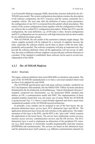 196 G. Feiter et al.
is an Extensible Markup Language (XML)-based data structure defined by the AU-
TOSAR meta-model. The system configuration description contains the description
of all software components, the ECU resources and the system constraints for a
complete vehicle. The next step, after the definition of many system parameters,
the configuration of one ECU is extracted from this global vehicle description. This
extract of the system configuration forms together with the configuration of the ba-
sic software the so-called ECU configuration description. Within this ECU-specific
configuration, the exact definition, e.g. of OS tasks is done. System configuration
and ECU configuration are two processes with high interaction and are done usually
by two different developer groups.
With AUTOSAR, the role model of the automotive industry might change. The
classic supplier pyramid will be replaced by a network of suppliers because the
tasks, especially the software related, can be done in future a little bit more inde-
pendently and in parallel. The software companies will play an important role; they
provide the software platforms where all the applications will run on top. In addi-
tion, the same or different software suppliers can provide pure software functions as
a product. If the standard is established, these software can be used in several cars,
independent of the OEM.
4.2.2 The AUTOSAR Platform
4.2.2.1 Overview
The legacy software platforms from each OEM differ in interfaces and content. The
goal of the AUTOSAR standardization is to form a universal standard which need
not have to be adapted for each OEM.
The AUTOSAR specifications deal with many software modules, needed for an
ECU development. Old standards, like the OSEK/VDX “Offene Systeme und deren
Schnittstellen für die Elektronik im Kraftfahrzeug / Vehicle Distributed eXecutive”
standard, comprised less functionality, e.g. the mentioned OSEK standard only
defines an OS, a communication model and NMT. The implementation of these
standard modules found their way into many cars of many OEM, but AUTOSAR
is going beyond; Fig. 4.16 shows a much broader approach and shows much more
standardized modules of the AUTOSAR-layered architecture.
In principle, every module can be assigned to one of the four layers: the ap-
plication abstraction layer, service layer, ECU abstraction layer and MCAL. The
application abstraction layer forms the only interface to the applications. The imple-
mentation of this layer is the RTE, and the RTE is the “glue code” which connects
the applications to the lower layers. The service layer implements system services,
memory access services, communication services and the OS services. The ECU
abstraction layer is used to implement an abstraction of the peripheral I/O, mem-
ory (e.g. flash memory or electrically erasable programmable read-only memory
(EEPROM)) and communication. The services are based on this abstraction layer
and the abstraction layer itself connects, e.g. different communication channels by
 