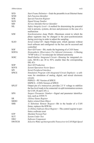 xxiii
SFD	 Start Frame Delimiter—Ends the preamble in an Ethernet frame
SFID	 Sub-Function Identifier
SFR	 Special Function Register
SGN	 Signal Group Number
SID	 Service Identifier/Server Identifier
SIL	Safety Integrity Level—A method for determining the potential
risk to persons, systems, devices and processes in the case of a
malfunction
SJW	Synchronization Jump Width—Maximum extent to which the
phase segments may be changed in the post-synchronization
during receiving in order to adjust the sampling
SLIO	Serial Linked IO—Input-/Output port, which operates without
local software and configured via the bus can be accessed and
controlled
SOF	 Start Of Frame—Bit, marks the beginning of a CAN frame
SOFIA	Stratospheric Observatory For Infrared Astronomy—A Boeing
747SP with a 2.7-m telescope for infrared astronomy
SOIC	Small-Outline Integrated Circuit—Housing for integrated cir-
cuits, SO-ICs are 30 to 50 % smaller than the corresponding
DIL-ICs
SOP	 Start Of Production
SOVS	 System Operation Vector Space
SPI	 Serial Peripheral Interface
SPICE	Simulation Program with Integrated Circuit Emphasis—a soft-
ware for simulation of analog, digital, and mixed electronic
circuits
	 PSPICE—PC-Version of SPICE
	 HSPICE—UNIX-Version of SPICE
SPLIT	Output pin of a transceiver, provides 2.5 V voltage to stabilize
the bus level ready to be connected via split termination resistors
for CAN_H and CAN_L
SPN	Suspect Parameter Number—Signal and parameter identifica-
tion, such as J1939-71
SR	 (Xilinx) Status Register
SRDO	 Safety-related Data Object
SRR	1) Substitute Remote Request—Bit in the header of a CAN
frame, replaces the RTR bit
	2) (Xilinx) Software Reset Register—The control register to per-
form a software reset
STP	 Shielded Twisted Pair
SUT	 System Under Test
SWC	 Software Component
SWITCH	 Selective Wake-up Interoperable Transceiver in CAN High-Speed
Abbreviations
 