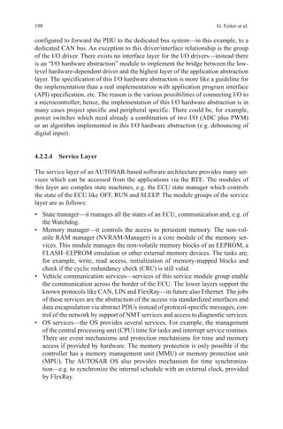 198 G. Feiter et al.
configured to forward the PDU to the dedicated bus system—in this example, to a
dedicated CAN bus. An exception to this driver/interface relationship is the group
of the I/O driver. There exists no interface layer for the I/O drivers—instead there
is an “I/O hardware abstraction” module to implement the bridge between the low-
level hardware-dependent driver and the highest layer of the application abstraction
layer. The specification of this I/O hardware abstraction is more like a guideline for
the implementation than a real implementation with application program interface
(API) specification, etc. The reason is the various possibilities of connecting I/O to
a microcontroller; hence, the implementation of this I/O hardware abstraction is in
many cases project specific and peripheral specific. There could be, for example,
power switches which need already a combination of two I/O (ADC plus PWM)
or an algorithm implemented in this I/O hardware abstraction (e.g. debouncing of
digital input).
4.2.2.4 Service Layer
The service layer of an AUTOSAR-based software architecture provides many ser-
vices which can be accessed from the applications via the RTE. The modules of
this layer are complex state machines, e.g. the ECU state manager which controls
the state of the ECU like OFF, RUN and SLEEP. The module groups of the service
layer are as follows:
•	 State manager—it manages all the states of an ECU, communication and, e.g. of
the Watchdog.
•	 Memory manager—it controls the access to persistent memory. The non-vol-
atile RAM manager (NVRAM-Manager) is a core module of the memory ser-
vices. This module manages the non-volatile memory blocks of an EEPROM, a
FLASH–EEPROM emulation or other external memory devices. The tasks are,
for example, write, read access, initialization of memory-mapped blocks and
check if the cyclic redundancy check (CRC) is still valid.
•	 Vehicle communication services—services of this service module group enable
the communication across the border of the ECU. The lower layers support the
known protocols like CAN, LIN and FlexRay—in future also Ethernet. The jobs
of these services are the abstraction of the access via standardized interfaces and
data encapsulation via abstract PDUs instead of protocol-specific messages, con-
trol of the network by support of NMT services and access to diagnostic services.
•	 OS services—the OS provides several services. For example, the management
of the central processing unit (CPU) time for tasks and interrupt service routines.
There are event mechanisms and protection mechanisms for time and memory
access if provided by hardware. The memory protection is only possible if the
controller has a memory management unit (MMU) or memory protection unit
(MPU). The AUTOSAR OS also provides mechanism for time synchroniza-
tion—e.g. to synchronize the internal schedule with an external clock, provided
by FlexRay.
 
