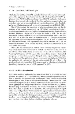 1994  Higher Level Protocols
4.2.2.5 Application Abstraction Layer
The highest layer of the AUTOSAR-layered architecture is the interface to the appli-
cation. This application abstraction layer is the only interface of an AUTOSAR ap-
plication to the AUTOSAR basic software. No AUTOSAR application shall access
functions from the basic software direct. Out of the application perspective, there are
no tasks or interrupts anymore and basic software interfaces do not exist. This high-
est layer will be implemented only by one software module: the AUTOSAR RTE.
The RTE implements the connection of all communication paths and the ab-
straction of the runtime management. An AUTOSAR compliant application—
application software component—implements a software function. This application
software component consists out of a formal description in XML, the Software
Component Description (SWC-D) and the implementation in C source code. The
RTE itself will be generated with XML input data of the ECU configuration and all
the application software component descriptions. The API of the RTE depends on
the software components, their signal names and internal structure. The RTE is the
implementation of the virtual function bus (VFB), which is the core element of the
AUTOSAR architecture.
The VFB is the communication medium for all functions and provides sender/
receiver or client/server communication methods. In the world of the VFB, it is
not relevant where the function is executed and how the data are transported. The
“mapping” of functions to ECUs is part of the system design process—the result of
this process is the system description. The path for the signals will be defined by
the distribution of the application software components to real physical ECUs. For
the application it is irrelevant how the data are transported; this will be done by the
configured basic software and the RTE. A signal could be a direct result of a digital
input line or it could be a part of a CAN message (Fig. 4.17).
4.2.2.6 AUTOSAR Applications
AUTOSAR compliant applications are connected via the RTE to the basic software
platform. The API of the RTE provides many possibilities of designing an applica-
tion. In principle, the communication is running via “ports” and the activation of
runtime parts is done by the execution of the so-called “runnable entities”. The
communication ports can be of the type sender/receiver or client/server. The client/
server type represents the typical function call, which is needed to call, e.g. library
functions (e.g. mathematical functions). As already mentioned, the information
from where the RTE gets the data is part of the RTE configuration (which is part
of the ECU configuration). With this method it is possible to develop application
software and define later the final communication path for each input or output
signal. This is the basis for shifting application functions within the vehicle ECU
topology—one of the goals ofAUTOSAR.An ECU is in futureAUTOSAR systems
only one piece of the whole platform which host application software.
 