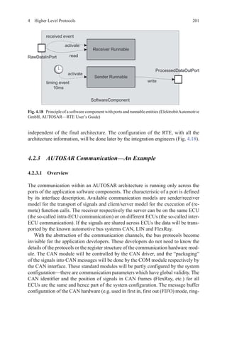 2014  Higher Level Protocols
independent of the final architecture. The configuration of the RTE, with all the
architecture information, will be done later by the integration engineers (Fig. 4.18).
4.2.3 AUTOSAR Communication—An Example
4.2.3.1 Overview
The communication within an AUTOSAR architecture is running only across the
ports of the application software components. The characteristic of a port is defined
by its interface description. Available communication models are sender/receiver
model for the transport of signals and client/server model for the execution of (re-
mote) function calls. The receiver respectively the server can be on the same ECU
(the so-called intra-ECU communication) or on different ECUs (the so-called inter-
ECU communication). If the signals are shared across ECUs the data will be trans-
ported by the known automotive bus systems CAN, LIN and FlexRay.
With the abstraction of the communication channels, the bus protocols become
invisible for the application developers. These developers do not need to know the
details of the protocols or the register structure of the communication hardware mod-
ule. The CAN module will be controlled by the CAN driver, and the “packaging”
of the signals into CAN messages will be done by the COM module respectively by
the CAN interface. These standard modules will be partly configured by the system
configuration—there are communication parameters which have global validity. The
CAN identifier and the position of signals in CAN frames (FlexRay, etc.) for all
ECUs are the same and hence part of the system configuration. The message buffer
configuration of the CAN hardware (e.g. used in first in, first out (FIFO) mode, ring-
Fig. 4.18   Principle of a software component with ports and runnable entities (ElektrobitAutomotive
GmbH, AUTOSAR—RTE User’s Guide)
 