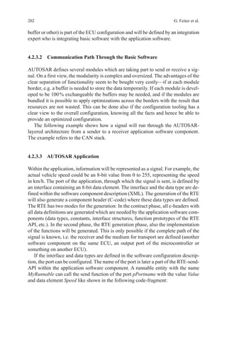 202 G. Feiter et al.
buffer or other) is part of the ECU configuration and will be defined by an integration
expert who is integrating basic software with the application software.
4.2.3.2 Communication Path Through the Basic Software
AUTOSAR defines several modules which are taking part to send or receive a sig-
nal. On a first view, the modularity is complex and oversized. The advantages of the
clear separation of functionality seem to be bought very costly—if at each module
border, e.g. a buffer is needed to store the data temporarily. If each module is devel-
oped to be 100 % exchangeable the buffers may be needed, and if the modules are
bundled it is possible to apply optimizations across the borders with the result that
resources are not wasted. This can be done also if the configuration tooling has a
clear view to the overall configuration, knowing all the facts and hence be able to
provide an optimized configuration.
The following example shows how a signal will run through the AUTOSAR-
layered architecture from a sender to a receiver application software component.
The example refers to the CAN stack.
4.2.3.3 AUTOSAR Application
Within the application, information will be represented as a signal. For example, the
actual vehicle speed could be an 8-bit value from 0 to 255, representing the speed
in km/h. The port of the application, through which the signal is sent, is defined by
an interface containing an 8-bit data element. The interface and the data type are de-
fined within the software component description (XML). The generation of the RTE
will also generate a component header (C-code) where these data types are defined.
The RTE has two modes for the generation: In the contract phase, all c-headers with
all data definitions are generated which are needed by the application software com-
ponents (data types, constants, interface structures, function prototypes of the RTE
API, etc.). In the second phase, the RTE generation phase, also the implementation
of the functions will be generated. This is only possible if the complete path of the
signal is known, i.e. the receiver and the medium for transport are defined (another
software component on the same ECU, an output port of the microcontroller or
something on another ECU).
If the interface and data types are defined in the software configuration descrip-
tion, the port can be configured. The name of the port is later a part of the RTE-send-
API within the application software component. A runnable entity with the name
MyRunnable can call the send function of the port pPortname with the value Value
and data element Speed like shown in the following code-fragment:
 