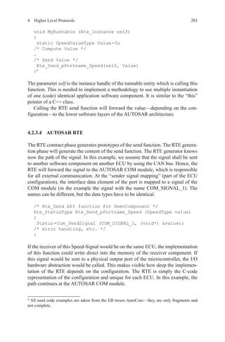 2034  Higher Level Protocols
void MyRunnable (Rte_Instance self)
{
static SpeedValueType Value = 0;
/* Compute Value */
…
/* Send Value */
Rte_Send_pPortname_Speed(self, Value)
}4
The parameter self is the instance handle of the runnable entity which is calling this
function. This is needed to implement a methodology to use multiple instantiation
of one (code) identical application software component. It is similar to the “this”
pointer of a C++ class.
Calling the RTE send function will forward the value—depending on the con-
figuration—to the lower software layers of the AUTOSAR architecture.
4.2.3.4 AUTOSAR RTE
The RTE contract phase generates prototypes of the send function. The RTE genera-
tion phase will generate the content of the send function. The RTE generator knows
now the path of the signal. In this example, we assume that the signal shall be sent
to another software component on another ECU by using the CAN bus. Hence, the
RTE will forward the signal to the AUTOSAR COM module, which is responsible
for all external communication. At the “sender signal mapping” (part of the ECU
configuration), the interface data element of the port is mapped to a signal of the
COM module (in the example the signal with the name COM_SIGNAL_1). The
names can be different, but the data types have to be identical.
/* Rte_Send API function for DemoComponent */
Rte_StatusType Rte_Send_pPortname_Speed (SpeedType value)
{
Status = Com_SendSignal (COM_SIGNAL_1, (void*) value);
/* error handling, etc. */
}
If the receiver of this Speed-Signal would be on the same ECU, the implementation
of this function could write direct into the memory of the receiver component. If
this signal would be sent to a physical output port of the microcontroller, the I/O
hardware abstraction would be called. This makes visible how deep the implemen-
tation of the RTE depends on the configuration. The RTE is simply the C-code
representation of the configuration and unique for each ECU. In this example, the
path continues at the AUTOSAR COM module.
4 
All used code examples are taken from the EB tresos AutoCore—they are only fragments and
not complete.
 