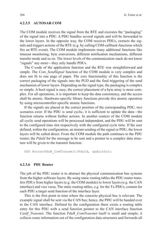 204 G. Feiter et al.
4.2.3.5 AUTOSAR COM
The COM module receives the signal from the RTE and executes the “packaging”
of the signal into a PDU. A PDU bundles several signals and will be forwarded to
the lower layers. In the opposite way, the COM receives PDUs, extracts the sig-
nals and triggers actions of the RTE (e.g. by calling COM-callback-functions which
fire an RTE event). The COM module implements many additional functions like
timeout monitoring, byte conversion, different notification mechanisms, different
transfer mode and so on. The lower levels of the communication stack do not know
“signals” any more—they only handle PDUs.
The C-code of the application function and the RTE was straightforward and
simple. The Com_SendSignal function of the COM module is very complex and
does not fit to one page of paper. The core functionality of this function is the
correct packaging of the signals into the PUD and the final triggering of the send
mechanism of lower layers. Depending on the signal type, the packaging is complex
or simple. A bool signal is easy; the correct placement of a byte array is more com-
plex. For all operations, it is important to keep the data consistency, and the access
shall be atomic. Hardware-specific library functions provide this atomic operation
by using microcontroller-specific atomic functions.
If the signals are placed at the correct position of the corresponding PDU, two
scenarios exist: If the PDU is send cyclic, it is sufficient to update the data—the
function returns without further actions. In another context of the COM module
all cyclic send operations will be processed independent, and the PDU will be sent
to the configured time slot respectively with the configured cycle time. If the user
defined, within the configuration, an instant sending of the signal or PDU, the lower
layers will be called direct. From the COM module the path continues to the PDU
router; the PduId for the message to be sent and a pointer to a complex data struc-
ture will be given to the transmit function:
PDU RouterPduR_ComTransmit(PduId, pduinfo);
4.2.3.6 PDU Router
The job of the PDU router is to abstract the physical communication bus systems
from the higher software layers. By using static routing tables the PDU router trans-
fers PDUs from higher layers (e.g. the COM module) to lower layers (e.g. the CAN
interface) and vice versa. The static routing tables, e.g. for the Tx-PDUs, contain for
each PDU a target send function of the interface layer.
This is the first point in time where the concrete physical bus is relevant. The
example signal shall be sent via the CAN bus; hence, the PDU will be handed over
to the CAN interface. Defined by the configuration there exists a routing table
entry for this PDU with a send function pointer to the CAN interface function
CanIf_Transmit. The function PduR_ComTransmit itself is small and simple; it
collects some information out of the configuration data structures and forwards all
 
