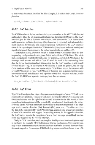 2054  Higher Level Protocols
to the correct interface function. In this example, it is called the CanIf_Transmit
function.
CanIf_Transmit(CanTxPduId, pPduInfoPtr);
4.2.3.7 CAN Interface
The CAN interface is the last hardware-independent module in theAUTOSAR-layered
architecture; it has the job to connect the hardware-dependent CAN driver. The CAN
interface gets the PDUs from the above layers, adds the data the CAN driver needs
and implements buffering functions (if the hardware is occupied) and acknowledge-
ment functions for the send and receive signalling. Furthermore, the CAN interface
controls the operating modes of the CAN controller (sleep mode and error modes) and
signals changes of these modes to the higher layers (wake-up and bus-off).
The function CanIf_Transmit, which is called by the PDU router, takes the cor-
responding configuration for the given PduId and calls the CAN driver. The mini-
mal configuration-related information is, for example, on which CAN channel the
message shall be sent and which CAN ID shall be used. After assembling these
data the driver function is called. It is possible that the CAN interface is able to call
several drivers—e.g. if an external CAN module is used. In general, the on-chip
CAN modules will be supported by one single CAN driver; hence, the use case with
several CAN drivers is rare. The CAN driver function gets as parameter the unique
hardware transmit handle ( Hth) and a pointer to the data structure PduInfo, where
the CAN ID, DLC and a pointer to the payload data are stored.
Can_Write(CanIf_CTxPdus[txPduIndex].hth, canPduInfo);
4.2.3.8 CAN Driver
The CAN driver is the last piece of the communication path of an AUTOSAR com-
pliant software platform. The driver initializes the register of the CAN module with
correct values and sets the right bits for actions or data transfer. The access to these
control and data registers will be provided by standardized functions to the higher
software layers. Another important functionality is the implementation of all inter-
rupt service routines Receive (Rx), Transmit (Tx), error, etc.). The driver receives
the data to be transmitted by the CAN interface, copies it into a hardware-mailbox
of the CAN controller and triggers the sending process. In the opposite direction,
the CAN driver signals the reception of a new CAN message via callback mecha-
nism, e.g. triggered by the receive interrupt.
Today’s CAN controller provides complex, intelligent mechanisms implemented
in hardware, for example, FIFO buffering or filtering mechanisms. Universal drivers,
easy to port and maintainable on various hardware platforms, use these hardware func-
tions not very often. For example, FIFO buffering implemented in software is not effi-
 