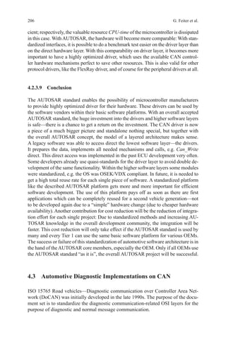 206 G. Feiter et al.
cient; respectively, the valuable resource CPU-time of the microcontroller is dissipated
in this case. WithAUTOSAR, the hardware will become more comparable: With stan-
dardized interfaces, it is possible to do a benchmark test easier on the driver layer than
on the direct hardware layer. With this comparability on driver layer, it becomes more
important to have a highly optimized driver, which uses the available CAN control-
ler hardware mechanisms perfect to save other resources. This is also valid for other
protocol drivers, like the FlexRay driver, and of course for the peripheral drivers at all.
4.2.3.9 Conclusion
The AUTOSAR standard enables the possibility of microcontroller manufacturers
to provide highly optimized driver for their hardware. These drivers can be used by
the software vendors within their basic software platforms. With an overall accepted
AUTOSAR standard, the huge investment into the drivers and higher software layers
is safe—there is a chance to get a return on the investment. The CAN driver is now
a piece of a much bigger picture and standalone nothing special, but together with
the overall AUTOSAR concept, the model of a layered architecture makes sense.
A legacy software was able to access direct the lowest software layer—the drivers.
It prepares the data, implements all needed mechanisms and calls, e.g. Can_Write
direct. This direct access was implemented in the past ECU development very often.
Some developers already use quasi-standards for the driver layer to avoid double de-
velopment of the same functionality. Within the higher software layers some modules
were standardized, e.g. the OS was OSEK/VDX compliant. In future, it is needed to
get a high total reuse rate for each single piece of software. A standardized platform
like the described AUTOSAR platform gets more and more important for efficient
software development. The use of this platform pays off as soon as there are first
applications which can be completely reused for a second vehicle generation—not
to be developed again due to a “simple” hardware change (due to cheaper hardware
availability). Another contribution for cost reduction will be the reduction of integra-
tion effort for each single project: Due to standardized methods and increasing AU-
TOSAR knowledge in the overall development community, the integration will be
faster. This cost reduction will only take effect if the AUTOSAR standard is used by
many and every Tier 1 can use the same basic software platform for various OEMs.
The success or failure of this standardization of automotive software architecture is in
the hand of theAUTOSAR core members, especially the OEM. Only if all OEMs use
the AUTOSAR standard “as it is”, the overall AUTOSAR project will be successful.
4.3 Automotive Diagnostic Implementations on CAN
ISO 15765 Road vehicles—Diagnostic communication over Controller Area Net-
work (DoCAN) was initially developed in the late 1990s. The purpose of the docu-
ment set is to standardize the diagnostic communication-related OSI layers for the
purpose of diagnostic and normal message communication.
 