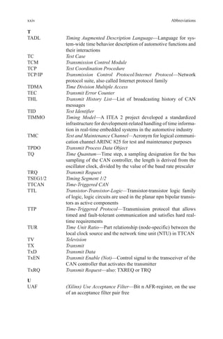 xxiv
T
TADL	Timing Augmented Description Language—Language for sys-
tem-wide time behavior description of automotive functions and
their interactions
TC	 Test Case
TCM	 Transmission Control Module
TCP	 Test Coordination Procedure
TCP/IP	Transmission Control Protocol/Internet Protocol—Network
protocol suite, also called Internet protocol family
TDMA	 Time Division Multiple Access
TEC	 Transmit Error Counter
THL	Transmit History List—List of broadcasting history of CAN
messages
TID	 Test Identifier
TIMMO	Timing Model—A ITEA 2 project developed a standardized
infrastructure for development-related handling of time informa-
tion in real-time embedded systems in the automotive industry
TMC	Test and Maintenance Channel—Acronym for logical communi-
cation channel ARINC 825 for test and maintenance purposes
TPDO	 Transmit Process Data Object
TQ	Time Quantum—Time step, a sampling designation for the bus
sampling of the CAN controller, the length is derived from the
oscillator clock, divided by the value of the baud rate prescaler
TRQ	 Transmit Request
TSEG1/2	 Timing Segment 1/2
TTCAN	 Time-Triggered CAN
TTL	Transistor-Transistor-Logic—Transistor-transistor logic family
of logic, logic circuits are used in the planar npn bipolar transis-
tors as active components
TTP	Time-Triggered Protocol—Transmission protocol that allows
timed and fault-tolerant communication and satisfies hard real-
time requirements
TUR	Time Unit Ratio—Part relationship (node-specific) between the
local clock source and the network time unit (NTU) in TTCAN
TV	 Television
TX	 Transmit
TxD	 Transmit Data
TxEN	Transmit Enable (Not)—Control signal to the transceiver of the
CAN controller that activates the transmitter
TxRQ	 Transmit Request—also: TXREQ or TRQ
U
UAF	(Xilinx) Use Acceptance Filter—Bit n AFR-register, on the use
of an acceptance filter pair free
Abbreviations
 