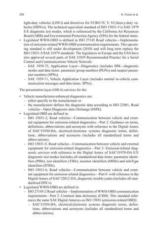 208 G. Feiter et al.
light-duty vehicles (LDV)) and directives for EURO IV, V, VI (heavy-duty ve-
hicles (HDVs)). The technical equivalent standard of ISO 15031-5 is SAE 1979
E/E diagnostic test modes, which is referenced by the California Air Resources
Board (ARB) and Environmental Protection Agency (EPA) for the federal states.
•	 Legislated WWH-OBD is defined in ISO 27145 Road vehicles—Implementa-
tion of emission-related WWH-OBD communication requirements. This upcom-
ing standard is still under development (2010) and will long term replace the
ISO 15031-5/SAE J1979 standards. The legislators in Europe and the USA have
also approved several parts of SAE J1939 Recommended Practice for a Serial
Control and Communications Vehicle Network:
–	 SAE 1939-73, Application Layer—Diagnostics (includes DM—diagnostic
modes and data items: parameter group numbers (PGNs) and suspect param-
eter numbers (SPNs).
–	 SAE 1939-71, Vehicle Application Layer (includes normal in-vehicle com-
munication messages and data items: SPNs).
The presentation layer (OSI 6) services for the:
•	 Vehicle manufacturer-enhanced diagnostics are:
–	 either specific to the manufacturer or
–	 the manufacturer defines the diagnostic data according to ISO 22901, Road
vehicles—Open Diagnostic data eXchange (ODX).
•	 Legislated OBD are defined in:
–	 ISO 15031-2, Road vehicles—Communication between vehicle and exter-
nal equipment for emission-related diagnostics—Part 2: Guidance on terms,
definitions, abbreviations and acronyms with reference to the Digital Annex
of SAE°J1930-DA, electrical/electronic systems diagnostic terms, defini-
tions, abbreviations and acronyms (includes all standardized terms and
abbreviations).
–	 ISO 15031-5, Road vehicles—Communication between vehicle and external
equipment for emission-related diagnostics—Part 5: Emission-related diag-
nostic services with reference to the Digital Annex of SAE°J1979-DA E/E
diagnostic test modes (includes all standardized data items: parameter identi-
fiers (PIDs), test identifiers (TIDs), monitor identifiers (MIDs) and infoType
identifiers (ITIDs).
–	 ISO 15031-6, Road vehicles—Communication between vehicle and exter-
nal equipment for emission-related diagnostics—Part 6: with reference to the
Digital Annex of SAE°J2012-DA, diagnostic trouble codes (includes all stan-
dardized DTCs).
•	 Legislated WWH-OBD are defined in:
–	 ISO 27145-2 Road vehicles—Implementation of WWH-OBD communication
requirements—Part 2: Common data dictionary (CDD). This standard refer-
ences the same SAE Digital Annexes as ISO 15031 (emission-related OBD):
○○ SAE°J1930-DA, electrical/electronic systems diagnostic terms, defini-
tions, abbreviations and acronyms (includes all standardized terms and
abbreviations).
 