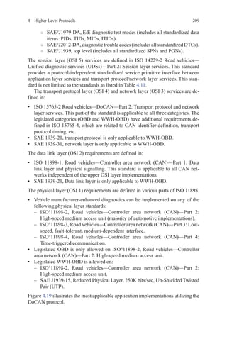 2094  Higher Level Protocols
○○ SAE°J1979-DA, E/E diagnostic test modes (includes all standardized data
items: PIDs, TIDs, MIDs, ITIDs).
○○ SAE°J2012-DA, diagnostic trouble codes (includes all standardized DTCs).
○○ SAE°J1939, top level (includes all standardized SPNs and PGNs).
The session layer (OSI 5) services are defined in ISO 14229-2 Road vehicles—
Unified diagnostic services (UDSs)—Part 2: Session layer services. This standard
provides a protocol-independent standardized service primitive interface between
application layer services and transport protocol/network layer services. This stan-
dard is not limited to the standards as listed in Table 4.11.
The transport protocol layer (OSI 4) and network layer (OSI 3) services are de-
fined in:
•	 ISO 15765-2 Road vehicles—DoCAN—Part 2: Transport protocol and network
layer services. This part of the standard is applicable to all three categories. The
legislated categories (OBD and WWH-OBD) have additional requirements de-
fined in ISO 15765-4, which are related to CAN identifier definition, transport
protocol timing, etc.
•	 SAE 1939-21, transport protocol is only applicable to WWH-OBD.
•	 SAE 1939-31, network layer is only applicable to WWH-OBD.
The data link layer (OSI 2) requirements are defined in:
•	 ISO  11898-1, Road vehicles—Controller area network (CAN)—Part 1: Data
link layer and physical signalling. This standard is applicable to all CAN net-
works independent of the upper OSI layer implementations.
•	 SAE 1939-21, Data link layer is only applicable to WWH-OBD.
The physical layer (OSI 1) requirements are defined in various parts of ISO 11898.
•	 Vehicle manufacturer-enhanced diagnostics can be implemented on any of the
following physical layer standards:
–	ISO°11898-2, Road vehicles—Controller area network (CAN)—Part 2:
High-speed medium access unit (majority of automotive implementations).
–	 ISO°11898-3, Road vehicles—Controller area network (CAN)—Part 3: Low-
speed, fault-tolerant, medium-dependent interface.
–	ISO°11898-4, Road vehicles—Controller area network (CAN)—Part 4:
Time-triggered communication.
•	 Legislated OBD is only allowed on ISO°11898-2, Road vehicles—Controller
area network (CAN)—Part 2: High-speed medium access unit.
•	 Legislated WWH-OBD is allowed on:
–	ISO°11898-2, Road vehicles—Controller area network (CAN)—Part 2:
High-speed medium access unit.
–	 SAE J1939-15, Reduced Physical Layer, 250K bits/sec, Un-Shielded Twisted
Pair (UTP).
Figure 4.19 illustrates the most applicable application implementations utilizing the
DoCAN protocol.
 