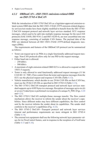 2114  Higher Level Protocols
4.3.1 OBDonCAN—ISO 15031 emissions-related OBD
on ISO 15765-4 DoCAN
With the introduction of ISO 15765 DoCAN as a legislator-approved emission-re-
lated system OBD data link the ISO 15031-5/SAE J1979 emission-related diagnos-
tic services/test modes have been slightly modified to benefit from the ISO 15765-
2 DoCAN transport protocol and network layer services standard. ECU response
messages, which used to be split into multiple response message for the non-CAN
protocols (SAE J1850, ISO 9141-2 and ISO 14230-4), are now assembled into one
response message, consisting of multiple CAN frames. The payload data of the
PDU are identical between all ISO 15031-5/SAE J1979-defined diagnostic mes-
sages (DMs).
The requirements and features of the OBDonCAN protocol can be summarized
as follows:
•	 Tester can request up to sic PIDs in a single functionally addressed request mes-
sage. Non-CAN protocols allow only for one PID in the request message.
•	 Either baud rate is allowed:
–	 250 kBit/s
–	 500 kBit/s
•	 A maximum of eight emission-related OBD ECUs is allowed to respond on ISO
15031-5 requests.
•	 Tester is only allowed to send functionally addressed request messages (11 bit
CAN ID = 0 × 7DF). Flow control from the tester and response messages from the
ECU use the physical request and response CAN IDs (Table 4.12).
•	 Vehicle manufacturer, which decides to use 29-bit CAN IDs on their CAN bus,
must use the 29-bit CAN IDs as specified in ISO 15765-4 (Table 4.13).
•	 The ISO 15765-2 DoCAN transport protocol and network layer services stan-
dard supports up to 4.095 bytes in a message. Reception of messages up to six (6)
or seven (7) data bytes is performed via reception of a unique N_PDU (Figs. 4.20
and 4.21).
•	 The ISO 15765-2 DoCAN multiple-frame message transfer. The flow control
mechanism allows the receiver to inform the sender about the receiver’s capa-
bilities. Since different nodes may have different capabilities, the flow control
sent by the receiver informs the sender about its capabilities. The sender shall
conform to the receiver’s capabilities (Fig. 4.22).
•	 The ISO  15765-2 DoCAN—Transport protocol and network layer services
timeout and performance requirements are more stringent in ISO 15765-4
(Table 4.14).
•	 The external test equipment shall use the following network layer parameter val-
ues for its FlowControl frames, sent in response to the reception of a FirstFrame
(Table 4.15 and 4.16).
 
