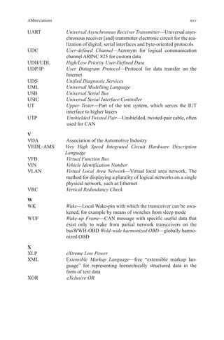 xxv
UART	Universal Asynchronous Receiver Transmitter—Universal asyn-
chronous receiver [and] transmitter electronic circuit for the rea-
lization of digital, serial interfaces and byte-oriented protocols
UDC	User-defined Channel—Acronym for logical communication
channel ARINC 825 for custom data
UDH/UDL	 High/Low Priority User-Defined Data
UDP/IP	User Datagram Protocol—Protocol for data transfer on the
Internet
UDS	 Unified Diagnostic Services
UML	 Universal Modelling Language
USB	 Universal Serial Bus
USIC	 Universal Serial Interface Controller
UT	Upper Tester—Part of the test system, which serves the IUT
interface to higher layers
UTP	Unshielded Twisted Pair—Unshielded, twisted-pair cable, often
used for CAN
V
VDA	Association of the Automotive Industry
VHDL-AMS	Very High Speed Integrated Circuit Hardware Description
Language
VFB	 Virtual Function Bus
VIN	 Vehicle Identification Number
VLAN	Virtual Local Area Network—Virtual local area network, The
method for displaying a plurality of logical networks on a single
physical network, such as Ethernet
VRC	 Vertical Redundancy Check
W
WK	Wake—Local Wake-pin with which the transceiver can be awa-
kened, for example by means of switches from sleep mode
WUF	Wake-up Frame—CAN message with specific useful data that
exist only to wake from partial network transceivers on the
busWWH-OBD Wold-wide harmonized OBD—globally harmo-
nized OBD
X
XLP	 eXtreme Low Power
XML	Extensible Markup Language—free “extensible markup lan-
guage” for representing hierarchically structured data in the
form of text data
XOR		 eXclusive OR
Abbreviations
 