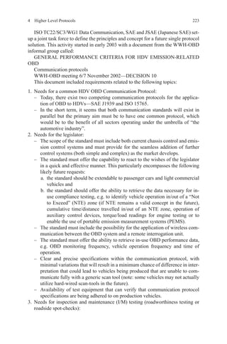 2234  Higher Level Protocols
ISO TC22/SC3/WG1 Data Communication, SAE and JSAE (Japanese SAE) set-
up a joint task force to define the principles and concept for a future single protocol
solution. This activity started in early 2003 with a document from the WWH-OBD
informal group called:
GENERAL PERFORMANCE CRITERIA FOR HDV EMISSION-RELATED
OBD
Communication protocols
WWH-OBD meeting 6/7 November 2002—DECISION 10
This document included requirements related to the following topics:
1.	 Needs for a common HDV OBD Communication Protocol:
–	 Today, there exist two competing communication protocols for the applica-
tion of OBD to HDVs—SAE J1939 and ISO 15765.
–	 In the short term, it seems that both communication standards will exist in
parallel but the primary aim must be to have one common protocol, which
would be to the benefit of all sectors operating under the umbrella of “the
automotive industry”.
2.	 Needs for the legislator:
–	 The scope of the standard must include both current chassis control and emis-
sion control systems and must provide for the seamless addition of further
control systems (both simple and complex) as the market develops.
–	 The standard must offer the capability to react to the wishes of the legislator
in a quick and effective manner. This particularly encompasses the following
likely future requests:
a.	 the standard should be extendable to passenger cars and light commercial
vehicles and
b.	the standard should offer the ability to retrieve the data necessary for in-
use compliance testing, e.g. to identify vehicle operation in/out of a “Not
to Exceed” (NTE) zone (if NTE remains a valid concept in the future),
cumulative time/distance travelled in/out of an NTE zone, operation of
auxiliary control devices, torque/load readings for engine testing or to
enable the use of portable emission measurement systems (PEMS).
–	 The standard must include the possibility for the application of wireless com-
munication between the OBD system and a remote interrogation unit.
–	 The standard must offer the ability to retrieve in-use OBD performance data,
e.g. OBD monitoring frequency, vehicle operation frequency and time of
operation.
–	 Clear and precise specifications within the communication protocol, with
minimal variations that will result in a minimum chance of difference in inter-
pretation that could lead to vehicles being produced that are unable to com-
municate fully with a generic scan tool (note: some vehicles may not actually
utilize hard-wired scan-tools in the future).
–	 Availability of test equipment that can verify that communication protocol
specifications are being adhered to on production vehicles.
3.	Needs for inspection and maintenance (I/M) testing (roadworthiness testing or
roadside spot-checks):
 