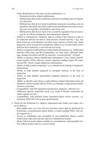 224 G. Feiter et al.
–	 Clear identification of the class of each malfunction, i.e.:
○○ Hierarchical safety-related malfunctions.
○○ Malfunctions that result in pollutant emissions exceeding a pre-set legisla-
tive threshold.
○○ Malfunctions that do not result in pollutant emissions exceeding a pre-set
legislative threshold, but which could result in pollutant emissions exceed-
ing a pre-set legislative threshold at some time soon.
○○ Malfunctions that do not need to be covered by legislation but are neces-
sary for an efficient diagnostic and maintenance function.
–	 Ability to communicate ‘readiness’ data to confirm if the vehicle is ready to
be inspected and has not had its fault memory cleared recently 1 (e.g. key
starts/warm-up cycles/distance travelled since memory cleared, how many
diagnostics have run and been completed, ability to see if a previously active
fault has been cleared by a scan tool but not fixed).
–	 Ability to transmit roadworthiness-related fault information (e.g. malfunction
indicator (MI) status and MI commanding ‘on’ fault codes, odometer read-
ings, distance travelled with MI on, emission “severity/priority” of fault).
–	 Ability to transmit vehicle identification information 1 (e.g. vehicle identifi-
cation number (VIN), software version, odometer reading, engine ID, trans-
mission ID, vehicle weight rating/class information).
–	 Ability to help combat tampering 1 (e.g. unauthorized clearing of diagnostic
information).
–	 Ability to help identify tampered or corrupted software at the time of
inspection.
–	 Ability to help identify (potentially) tampered hardware at the time of
inspection.
–	 Ability to identify and retrieve roadworthiness-related information from all
electronic control modules (ECM, TCM, etc.) through a single process and by
wireless connection.
–	 Compatibility with I/M equipment ([connector], hardware, software etc.).
–	 Additional specific inspection needs (e.g. mode $ 08-type commands for
smoke opacity test etc.).
–	 Compatibility with potential future telematics-based vehicle systems, e.g.
bluetooth, IEEE 802.11b (or later specification).
4.	 Needs for the technician (i.e. repairer, replacement part maker, tool maker, etc.)
are as follows:
–	 Data update rates (e.g. how fast can real-time sensor data be displayed for
technicians, communication speed, ability to obtain multiple PID’s with sin-
gle requests etc.).
–	 Access to established and extendable to non-established chassis control
related fault codes and real-time data in a standardized manner.
–	 Mode $ 06 test results (data available in a standardized, understandable for-
mat without need to refer to a service book).
 