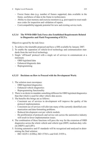 2254  Higher Level Protocols
–	 Freeze frame data (e.g. number of frames supported, data available in the
frame, usefulness of data in the frame to technicians).
–	 Ability to clear memory and exercise monitors (e.g. post repair) to reset readi-
ness codes for inspection and validation of repairs.
–	 Cost/compatibility/upgrade potential for new and existing service tools.
4.3.3.4 The WWH-OBD Task Force also Established Requirements Related
to Diagnostics and Flash Programming of ECUs.
Objectives agreed by the task force:
1.	 To achieve the timetable proposed and have a DIS available by January 2007.
2.	To enable the separation of vehicle-level technology and communication stan-
dards from the tool-level technology.
3.	Single ‘off-board’ protocol with a single set of services to communicate at a
minimum:
–	 OBD legislated data
–	 Enhanced diagnostic data
–	Reprogramming
4.3.3.5 Decisions on How to Proceed with the Development Work:
1.	 The solution must encompass:
–	 OBD legislated diagnostics
–	 Enhanced vehicle diagnostics
–	 Reprogramming functionality
2.	 There is no desire to mandate something different for OBD legislated diagnostics
than that which is used for other vehicle data access.
3.	 The benefits this brings are as follows:
–	 Consistent use of services in development will improve the quality of the
protocol implementation.
–	 Consistent use of services will alleviate many of the currently identified com-
munication and data-formatting problems.
–	 Reduced development cost per vehicle module.
–	 De-proliferation of protocols and service sets across the automotive industry
will result in fewer implementation issues.
4.	 The combination of these functions will pave the way for the extension of OBD
diagnostics across the whole vehicle and vehicle type (HDV, medium-duty vehi-
cle (MDV) and LDV).
5.	 Existing automotive and IT standards will be recognized and analysed in deter-
mining the final solution:
–	 ISO 14229-1 (UDSs), ISO 15765-x and SAE J1939-x.
 