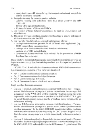 226 G. Feiter et al.
–	 Analysis of current IT standards, e.g. for transport and network protocols to
current automotive standards.
6.	 Recognize the need for common services and data:
–	Analyse existing data definitions from SAE J1939–21/71/73 and ISO
15031–5/6.
–	 Re-use OBD legislated definitions.
–	 Explore the impact of hierarchical DTC’s.
7.	 Our vision of a ‘Single Solution’ encompasses the need for CAN, wireless and
wired Ethernet.
8.	 This vision provides a modular, structured methodology to achieve and support
wireless communications for OBD.
9.	 Our view of a ‘Single Solution’ across all vehicles is as follows:
–	 A single communication protocol for all off-board tester applications (e.g.
OBD, enhanced and reprogramming).
–	 A single set of services to retrieve and download information.
–	 A single set of OBD legislated data.
–	 A framework for the consistent ‘look and feel’ for the presentation of OBD
legislated data to the user.
Based on above-mentioned objectives and requirements from all parties involved an
implementation concept based on existing standards was developed and published
09/2006.
ISO/PAS 27145 Road vehicles—Implementation of WWH-OBD communica-
tion requirements consisting of four parts were developed:
•	 Part 1: General information and use case definition.
•	 Part 2: Common emission-related data dictionary.
•	 Part 3: Common message dictionary.
•	 Part 4: Connection between vehicle and test equipment.
Part 1 specifies three main use cases:
•	 Use case 1: Information about the emission-related OBD system state—The pur-
pose of this information package is to provide the minimum data set specified
as necessary by the WWH-OBD GTR to obtain the vehicle or engine state with
respect to its emission performance as specified in the WWH-OBD GTR. A typi-
cal use of this information package may be a ‘roadside check’ performed by an
enforcement authority.
•	 Use case 2: Information about active emission-related malfunctions—The pur-
pose of this information package is to provide access to the expanded data set
specified as necessary by the WWH-OBD GTR to determine vehicle readiness
and characterize the malfunctions detected by the OBD system. A typical use of
this information package may be a periodic inspection by enforcement authori-
ties.
•	 Use case 3: Information related to diagnosis for the purpose of repair—The pur-
pose of this information package is to provide access to all OBD data required by
the WWH-OBD GTR and available from the OBD system. A typical use of this
 