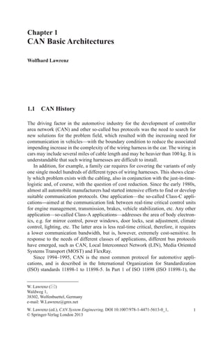 1
Chapter 1
CAN Basic Architectures
Wolfhard Lawrenz
W. Lawrenz (ed.), CAN System Engineering, DOI 10.1007/978-1-4471-5613-0_1,
© Springer-Verlag London 2013
W. Lawrenz ()
Waldweg 1,
38302, Wolfenbuettel, Germany
e-mail: W.Lawrenz@gmx.net
1.1 CAN History
The driving factor in the automotive industry for the development of controller
area network (CAN) and other so-called bus protocols was the need to search for
new solutions for the problem field, which resulted with the increasing need for
communication in vehicles—with the boundary condition to reduce the associated
impending increase in the complexity of the wiring harness in the car. The wiring in
cars may include several miles of cable length and may be heavier than 100 kg. It is
understandable that such wiring harnesses are difficult to install.
In addition, for example, a family car requires for covering the variants of only
one single model hundreds of different types of wiring harnesses. This shows clear-
ly which problem exists with the cabling, also in conjunction with the just-in-time-
logistic and, of course, with the question of cost reduction. Since the early 1980s,
almost all automobile manufacturers had started intensive efforts to find or develop
suitable communication protocols. One application—the so-called Class-C appli-
cations—aimed at the communication link between real-time critical control units
for engine management, transmission, brakes, vehicle stabilization, etc. Any other
application—so-called Class-A applications—addresses the area of body electron-
ics, e.g. for mirror control, power windows, door locks, seat adjustment, climate
control, lighting, etc. The latter area is less real-time critical, therefore, it requires
a lower communication bandwidth, but is, however, extremely cost-sensitive. In
response to the needs of different classes of applications, different bus protocols
have emerged, such as CAN, Local Interconnect Network (LIN), Media Oriented
Systems Transport (MOST) and FlexRay.
Since 1994–1995, CAN is the most common protocol for automotive appli-
cations, and is described in the International Organization for Standardization
(ISO) standards 11898-1 to 11898-5. In Part 1 of ISO 11898 (ISO 11898-1), the
 