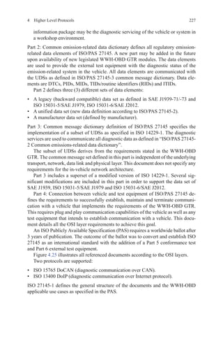2274  Higher Level Protocols
information package may be the diagnostic servicing of the vehicle or system in
a workshop environment.
Part 2: Common emission-related data dictionary defines all regulatory emission-
related data elements of ISO/PAS 27145. A new part may be added in the future
upon availability of new legislated WWH-OBD GTR modules. The data elements
are used to provide the external test equipment with the diagnostic status of the
emission-related system in the vehicle. All data elements are communicated with
the UDSs as defined in ISO/PAS 27145-3 common message dictionary. Data ele-
ments are DTCs, PIDs, MIDs, TIDs/routine identifiers (RIDs) and ITIDs.
Part 2 defines three (3) different sets of data elements:
•	 A legacy (backward compatible) data set as defined in SAE J1939-71/-73 and
ISO 15031-5/SAE J1979, ISO 15031-6/SAE J2012.
•	 A unified data set (new data definition according to ISO/PAS 27145-2).
•	 A manufacturer data set (defined by manufacturer).
Part 3: Common message dictionary definition of ISO/PAS 27145 specifies the
implementation of a subset of UDSs as specified in ISO 14229-1. The diagnostic
services are used to communicate all diagnostic data as defined in “ISO/PAS 27145-
2 Common emissions-related data dictionary”.
The subset of UDSs derives from the requirements stated in the WWH-OBD
GTR. The common message set defined in this part is independent of the underlying
transport, network, data link and physical layer. This document does not specify any
requirements for the in-vehicle network architecture.
Part 3 includes a superset of a modified version of ISO 14229-1. Several sig-
nificant modifications are included in this part in order to support the data set of
SAE J1939, ISO 15031-5/SAE J1979 and ISO 15031-6/SAE J2012.
Part 4: Connection between vehicle and test equipment of ISO/PAS 27145 de-
fines the requirements to successfully establish, maintain and terminate communi-
cation with a vehicle that implements the requirements of the WWH-OBD GTR.
This requires plug and play communication capabilities of the vehicle as well as any
test equipment that intends to establish communication with a vehicle. This docu-
ment details all the OSI layer requirements to achieve this goal.
An ISO Publicly Available Specification (PAS) requires a worldwide ballot after
3 years of publication. The outcome of the ballot was to convert and establish ISO
27145 as an international standard with the addition of a Part 5 conformance test
and Part 6 external test equipment.
Figure 4.25 illustrates all referenced documents according to the OSI layers.
Two protocols are supported:
•	 ISO 15765 DoCAN (diagnostic communication over CAN).
•	 ISO 13400 DoIP (diagnostic communication over Internet protocol).
ISO 27145-1 defines the general structure of the documents and the WWH-OBD
applicable use cases as specified in the PAS.
 