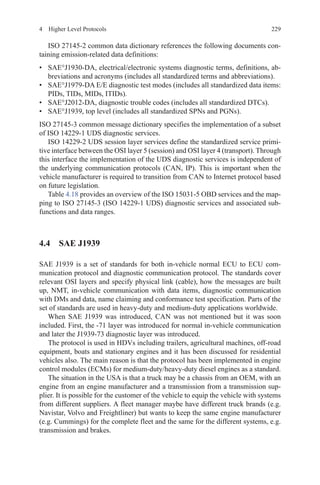 2294  Higher Level Protocols
ISO 27145-2 common data dictionary references the following documents con-
taining emission-related data definitions:
•	 SAE°J1930-DA, electrical/electronic systems diagnostic terms, definitions, ab-
breviations and acronyms (includes all standardized terms and abbreviations).
•	 SAE°J1979-DA E/E diagnostic test modes (includes all standardized data items:
PIDs, TIDs, MIDs, ITIDs).
•	 SAE°J2012-DA, diagnostic trouble codes (includes all standardized DTCs).
•	 SAE°J1939, top level (includes all standardized SPNs and PGNs).
ISO 27145-3 common message dictionary specifies the implementation of a subset
of ISO 14229-1 UDS diagnostic services.
ISO 14229-2 UDS session layer services define the standardized service primi-
tive interface between the OSI layer 5 (session) and OSI layer 4 (transport). Through
this interface the implementation of the UDS diagnostic services is independent of
the underlying communication protocols (CAN, IP). This is important when the
vehicle manufacturer is required to transition from CAN to Internet protocol based
on future legislation.
Table 4.18 provides an overview of the ISO 15031-5 OBD services and the map-
ping to ISO 27145-3 (ISO 14229-1 UDS) diagnostic services and associated sub-
functions and data ranges.
4.4 SAE J1939
SAE J1939 is a set of standards for both in-vehicle normal ECU to ECU com-
munication protocol and diagnostic communication protocol. The standards cover
relevant OSI layers and specify physical link (cable), how the messages are built
up, NMT, in-vehicle communication with data items, diagnostic communication
with DMs and data, name claiming and conformance test specification. Parts of the
set of standards are used in heavy-duty and medium-duty applications worldwide.
When SAE J1939 was introduced, CAN was not mentioned but it was soon
included. First, the -71 layer was introduced for normal in-vehicle communication
and later the J1939-73 diagnostic layer was introduced.
The protocol is used in HDVs including trailers, agricultural machines, off-road
equipment, boats and stationary engines and it has been discussed for residential
vehicles also. The main reason is that the protocol has been implemented in engine
control modules (ECMs) for medium-duty/heavy-duty diesel engines as a standard.
The situation in the USA is that a truck may be a chassis from an OEM, with an
engine from an engine manufacturer and a transmission from a transmission sup-
plier. It is possible for the customer of the vehicle to equip the vehicle with systems
from different suppliers. A fleet manager maybe have different truck brands (e.g.
Navistar, Volvo and Freightliner) but wants to keep the same engine manufacturer
(e.g. Cummings) for the complete fleet and the same for the different systems, e.g.
transmission and brakes.
 