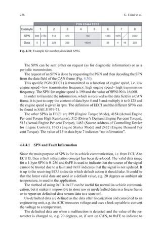 236 G. Feiter et al.
The SPN can be sent either on request (as for diagnostic information) or as a
periodic transmission.
The request of an SPN is done by requesting the PGN and then decoding the SPN
from the data field of the CAN frame (Fig. 4.30).
This specific PGN (EEC1) is transmitted as a function of engine speed, i.e. low
engine speed = low transmission frequency, high engine speed = high transmission
frequency. The SPN for engine speed is 190 and the value of SPN190 is 16,000.
In order to translate the information, which is received as the data field in a CAN
frame, it is just to copy the content of data byte 4 and 5 and multiply it to 0.125 and
the engine speed is given in rpm. The definition of EEC1 and the different SPNs can
be found in SAE J1939-71.
The other SPNs in EEC1 are 899 (Engine Torque Mode), 4154 (Actual Engine
Per cent Torque High Resolution), 512 (Driver’s Demand Engine Per cent Torque),
513 (Actual Engine Per cent Torque), 1483 (Source Address of Controlling Device
for Engine Control), 1675 (Engine Starter Mode) and 2432 (Engine Demand Per
cent Torque). The value of 15 in data byte 7 indicates “no information”.
4.4.4.1 SPN and Fault Information
Since the main purpose of SPN is for in-vehicle communication, i.e. from ECU A to
ECU B, then a fault information concept has been developed. The valid data range
for a 1-byte SPN is 0–250 and 0xFE is used to indicate that the source of the signal
cannot be trusted due to a fault and 0xFF indicates that the signal is not updated. It
is up to the receiving ECU to decide which default action it should take. It could be
that the latest valid data are used or a default value, e.g. 20 degrees as ambient air
temperature, is used in the application.
The method of using 0xFB–0xFF can be useful for normal in-vehicle communi-
cation, but it makes it impossible to store raw or un-defaulted data in a freeze frame
or to report un-defaulted data stream data to a scan tool.
Un-defaulted data are defined as the data after linearization and converted to an
engineering unit, e.g. the ADC measures voltage and uses a look-up table to convert
the voltage to a temperature.
The defaulted data are when a malfunction is detected and the value of the pa-
rameter is changed to, e.g. 20 degrees, or, if sent on CAN, to 0xFE to indicate to
Fig. 4.30   Example for number-dedicated SPNs
 