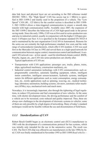 2 W. Lawrenz
data link layer and physical layer are set according to the ISO reference model
ISO/IEC 7498-1. The “High Speed” CAN bus access (up to 1 Mbit/s) is speci-
fied in ISO 11898-2 and mainly used in the propulsion of a vehicle. The “Low
Speed” CAN (40…125 kbit/s) for the comfort section is described in ISO 11898-
3. ISO 11898-4 allows a time-triggered communication to ensure a smooth data
transfer with high communication traffic. Available since 2007, the expansion of
the ISO 11898-2 describes the behaviour of a CAN high-speed node in the power
saving mode. Since the early 1990s, CAN was at first used in series-production cars
and also in industrial control, usually in conjunction with the higher CANopen pro-
tocol. CANopen (see Sect. 6.1) is specified in the European standard EN 50325-4
and is maintained by the user organization CiA (CAN in Automation). Reasons for
the series use are certainly the high performance standard, low costs and the wide
range of semiconductor manufacturers, which offer CAN modules. CAN was used
first in the Mercedes S-Class in 1992 and served there as a high-speed network for
communication between engine control, transmission control and dashboard. A sec-
ond CAN network was—at low speed—used for distributed climate control. BMW,
Porsche, Jaguar, etc., put CAN into series-production cars shortly after.
Typical applications of CAN are:
•	 Transportation with CAN applications: passenger cars, trucks, planes, trains,
ships, agricultural machinery, construction machinery, etc.
•	 Industrial control automation technology with CAN communications such as:
programmable controllers, automatic handling equipment, robots, intelligent
motor controllers, intelligent sensors/actuators, hydraulic systems, intelligent
meters for different applications such as water consumption, energy consump-
tion, etc., textile applications such as spinning, weaving, etc., medical techno-
logy, laboratory automation, building systems, elevators, automatic teller machi-
nes (ATMs), toys, mechanical tools and much more.
Nowadays, it is increasingly important, also through the tightening of legal regula-
tions, to reduce CO2
emissions and fuel consumption of new vehicles. At the same
time, with shorter development times, the driving performance and the comfort of
a vehicle are to be increased, costs reduced and quality improved. Thus, there are
always new challenges to the development of electronic systems in vehicles; some
of them are only possible by a high degree of networking. Many of today’s standard
techniques would not be feasible without the use and dissemination of field buses.
1.1.1 Standardizations of CAN
Robert Bosch GmbH began as an electronic control unit (ECU) manufacturer in
1983 with the development of a communications protocol for bus systems, which
was initially only intended for the use in the automotive sector. The result was
CAN. The first CAN chip was offered to car manufacturers in the late 1980s by In-
tel. CAN was finally standardized in November 1993 as ISO 11898 Road vehicles—
 