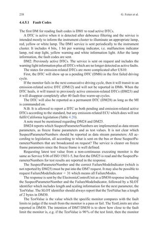238 G. Feiter et al.
4.4.5.1 Fault Codes
The first DM for reading fault codes is DM1 to read active DTCs.
A DTC is active when it is detected after debounce filtering and the service is
intended mostly to inform the instrument cluster to illuminate an appropriate lamp,
red, yellow or white lamp. The DM1 service is sent periodically to the instrument
cluster. It includes 4 bits, 1 bit per warning indicator, i.e. malfunction indicator
lamp, red stop light, yellow warning and white information light. After the lamp
information, the fault codes are sent.
DM2: Previously active DTCs. The service is sent on request and includes the
warning light information plus all DTCs which are no longer detected as active faults.
The states for emission-related DTCs are more complicated after US10:
First, the DTC will show up as a pending DTC (DM6) in the first failed driving
cycle.
If the monitor fails in the next consecutive driving cycle, then it will transit to an
emission-related active DTC (DM12) and will not be reported in DM6. When the
DTC heals, it will transit to previously active emission-related DTCs (DM23) and
it will disappear completely after 40 fault-free warm-up cycles.
The DTC will also be reported as a permanent DTC (DM28) as long as the MI
is commanded on.
N.B. It is allowed to report a DTC as both pending and emission-related active
DTCs according to the standard, but any emission-related ECU which does will not
fulfil California legislation (Table 4.20).
A note must be mentioned regarding DM24 and DM25.
DM24 reports which SuspectParameterNumbers are implemented as data stream
parameters, as freeze frame parameters and as test values. It is not clear which
SuspectParameterNumbers should be reported as data stream parameters: All ac-
cording to legislation, all according to what is sent on the bus or those SuspectPa-
rameterNumbers that are broadcasted on request? The service is clearer on freeze
frame parameters since the freeze frame is well defined.
Requesting latest test value from a non-continuous executing monitor is the
same as Service $ 06 of ISO 15031-5, but first the DM25 is read and the SuspectPa-
rameterNumbers for test results are reported in the response.
The SuspectParameterNumber and the correct FailureModeIndicator (which is
not reported by DM25) must be put into the DM7 request. It may also be possible to
request FailureModeIndicator  = 31 which means all FailureModes.
The response is sent by the ElectronicControlUnit as a DM30 response including
the SuspectParameterNumber and the FailureModeIndicator, followed by a SLOT
identifier which includes length and scaling information for the next parameter, the
TestValue. The SLOT identifier should always report that the TestValue has a length
of 2 bytes in DM30.
The TestValue is the value which the specific monitor compares with the fault
limits to judge if the result from the monitor is a pass or fail. The TestLimits are also
reported in DM30. The intention of DM7/DM30 is to show how close to the fault
limit the monitor is, e.g. if the TestValue is 90 % of the test limit, then the monitor
 