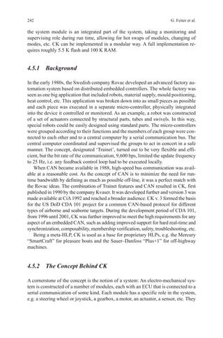 242 G. Feiter et al.
the system module is an integrated part of the system, taking a monitoring and
supervising role during run time, allowing for hot swaps of modules, changing of
modes, etc. CK can be implemented in a modular way. A full implementation re-
quires roughly 5.5 K flash and 100 K RAM.
4.5.1 Background
In the early 1980s, the Swedish company Rovac developed an advanced factory au-
tomation system based on distributed embedded controllers. The whole factory was
seen as one big application that included robots, material supply, mould positioning,
heat control, etc. This application was broken down into as small pieces as possible
and each piece was executed in a separate micro-controller, physically integrated
into the device it controlled or monitored. As an example, a robot was constructed
of a set of actuators connected by structural parts, tubes and swivels. In this way,
special robots could be easily designed using standard parts. The micro-controllers
were grouped according to their functions and the members of each group were con-
nected to each other and to a central computer by a serial communication bus. The
central computer coordinated and supervised the groups to act in concert in a safe
manner. The concept, designated ‘Trainet’, turned out to be very flexible and effi-
cient, but the bit rate of the communication, 9,600 bps, limited the update frequency
to 25 Hz, i.e. any feedback control loop had to be executed locally.
When CAN became available in 1988, high-speed bus communication was avail-
able at a reasonable cost. As the concept of CAN is to minimize the need for run-
time bandwidth by defining as much as possible off-line, it was a perfect match with
the Rovac ideas. The combination of Trainet features and CAN resulted in CK, first
­published in 1990 by the company Kvaser. It was developed further and version 3 was
made available at CiA1992 and reached a broader audience. CK v. 3 formed the basis
for the US DoD CDA 101 project for a common CAN-based protocol for different
types of airborne and seaborne targets. During the development period of CDA 101,
from 1996 until 2001, CK was further improved to meet the high requirements for any
aspect of an embedded CAN, such as adding improved support for hard real-time and
synchronization, composability, membership verification, safety, troubleshooting, etc.
Being a meta-HLP, CK is used as a base for proprietary HLPs, e.g. the Mercury
“SmartCraft” for pleasure boats and the Sauer–Danfoss “Plus+1” for off-highway
machines.
4.5.2 The Concept Behind CK
A cornerstone of the concept is the notion of a system: An electro-mechanical sys-
tem is constructed of a number of modules, each with an ECU that is connected to a
serial communication of some kind. Each module has a specific role in the system,
e.g. a steering wheel or joystick, a gearbox, a motor, an actuator, a sensor, etc. They
 