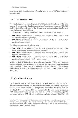 31  CAN Basic Architectures
Interchange of digital information—Controller area network (CAN) for high-speed
communication.
1.1.1.1 The ISO 11898 family
The standard describes the architecture of CAN in terms of the layers of the Inter-
national Organization for Standardization/Open Systems Interconnection (ISO/OSI)
model1
. It specifies both parts of the physical layer and parts of the link layer for
transmission rates up to 1 Mbit/s.
Part 1 and Part 2 correspond together to the first version of the standard:
•	 ISO 11898-1 Road vehicles—Controller area network (CAN) —Part 1: Data
link layer and physical signalling
•	 ISO 11898-2 Road vehicles—Controller area network (CAN) —Part 2: High-
speed medium access unit
The following parts were developed later:
•	 ISO  11898-3 Road vehicles—Controller area network (CAN)—Part 3: Low-
speed, fault-tolerant, medium-dependent interface
•	 ISO 11898-4 Road vehicles—Controller area network (CAN)—Part 4: Time-
triggered communication
•	 ISO 11898-5 Road vehicles—Controller area network (CAN)—Part 5: High-
speed medium access unit with low-power mode
Besides the ISO 11898 family, there are other standards for CAN in other organiza-
tions of standardization. Examples of this are the Society of Automotive Engineers
(SAE) Standards J2284-1 bis-3, which specify the physical layer for CAN networks
with different bit rates of 125 kbit/s (J2284-1), 250 kbit/s (J2284-2) and 500 kbit/s
(J2284-3).
1.2 CAN Specifications
The first publication of CAN was a paper at the SAE conference in Detroit (SAE
860391), in February 1986. The first published version of the whole CAN protocol
was the specification version 1.1. The protocol was further developed with ver-
sion 1.2, followed by version 2.0A and version 2.0B. The versions are compatible;
CAN modules of different protocol versions may be, with few limitations, operated
in a single network. CAN 1.2 allows a higher oscillator tolerance than CAN 1.1.
1 
As a basis for a standardization of the various protocols, the Open Systems Interconnection (OSI)
reference model was designed. The protocol hierarchy—also known as the ISO/OSI model—is
available as standard ISO/IEC 7498–1 Information Technology— Open Systems Interconnection—
Basic Reference Model: The Basic Model.
 