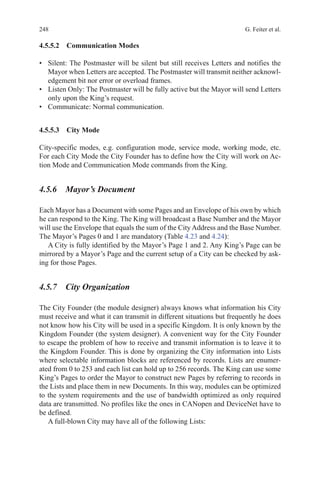 248 G. Feiter et al.
4.5.5.2 Communication Modes
•	 Silent: The Postmaster will be silent but still receives Letters and notifies the
Mayor when Letters are accepted. The Postmaster will transmit neither acknowl-
edgement bit nor error or overload frames.
•	 Listen Only: The Postmaster will be fully active but the Mayor will send Letters
only upon the King’s request.
•	 Communicate: Normal communication.
4.5.5.3 City Mode
City-specific modes, e.g. configuration mode, service mode, working mode, etc.
For each City Mode the City Founder has to define how the City will work on Ac-
tion Mode and Communication Mode commands from the King.
4.5.6 Mayor’s Document
Each Mayor has a Document with some Pages and an Envelope of his own by which
he can respond to the King. The King will broadcast a Base Number and the Mayor
will use the Envelope that equals the sum of the City Address and the Base Number.
The Mayor’s Pages 0 and 1 are mandatory (Table 4.23 and 4.24):
A City is fully identified by the Mayor’s Page 1 and 2. Any King’s Page can be
mirrored by a Mayor’s Page and the current setup of a City can be checked by ask-
ing for those Pages.
4.5.7 City Organization
The City Founder (the module designer) always knows what information his City
must receive and what it can transmit in different situations but frequently he does
not know how his City will be used in a specific Kingdom. It is only known by the
Kingdom Founder (the system designer). A convenient way for the City Founder
to escape the problem of how to receive and transmit information is to leave it to
the Kingdom Founder. This is done by organizing the City information into Lists
where selectable information blocks are referenced by records. Lists are enumer-
ated from 0 to 253 and each list can hold up to 256 records. The King can use some
King’s Pages to order the Mayor to construct new Pages by referring to records in
the Lists and place them in new Documents. In this way, modules can be optimized
to the system requirements and the use of bandwidth optimized as only required
data are transmitted. No profiles like the ones in CANopen and DeviceNet have to
be defined.
A full-blown City may have all of the following Lists:
 