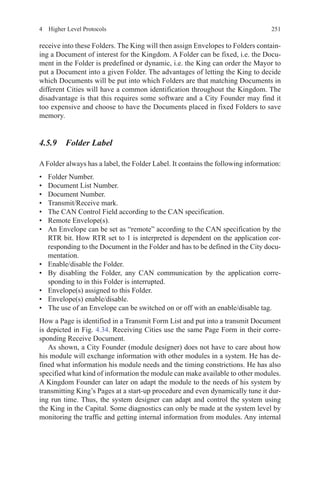 2514  Higher Level Protocols
receive into these Folders. The King will then assign Envelopes to Folders contain-
ing a Document of interest for the Kingdom. A Folder can be fixed, i.e. the Docu-
ment in the Folder is predefined or dynamic, i.e. the King can order the Mayor to
put a Document into a given Folder. The advantages of letting the King to decide
which Documents will be put into which Folders are that matching Documents in
different Cities will have a common identification throughout the Kingdom. The
disadvantage is that this requires some software and a City Founder may find it
too expensive and choose to have the Documents placed in fixed Folders to save
memory.
4.5.9 Folder Label
A Folder always has a label, the Folder Label. It contains the following information:
•	 Folder Number.
•	 Document List Number.
•	 Document Number.
•	 Transmit/Receive mark.
•	 The CAN Control Field according to the CAN specification.
•	 Remote Envelope(s).
•	 An Envelope can be set as “remote” according to the CAN specification by the
RTR bit. How RTR set to 1 is interpreted is dependent on the application cor-
responding to the Document in the Folder and has to be defined in the City docu-
mentation.
•	 Enable/disable the Folder.
•	 By disabling the Folder, any CAN communication by the application corre-
sponding to in this Folder is interrupted.
•	 Envelope(s) assigned to this Folder.
•	 Envelope(s) enable/disable.
•	 The use of an Envelope can be switched on or off with an enable/disable tag.
How a Page is identified in a Transmit Form List and put into a transmit Document
is depicted in Fig. 4.34. Receiving Cities use the same Page Form in their corre-
sponding Receive Document.
As shown, a City Founder (module designer) does not have to care about how
his module will exchange information with other modules in a system. He has de-
fined what information his module needs and the timing constrictions. He has also
specified what kind of information the module can make available to other modules.
A Kingdom Founder can later on adapt the module to the needs of his system by
transmitting King’s Pages at a start-up procedure and even dynamically tune it dur-
ing run time. Thus, the system designer can adapt and control the system using
the King in the Capital. Some diagnostics can only be made at the system level by
monitoring the traffic and getting internal information from modules. Any internal
 