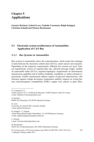 255
Chapter 5
Applications
Guenter Reichart, Gabriel Leen, Nathalie Courmont, Ralph Knüppel,
Christian Schmid and Markus Brockmann
W. Lawrenz (ed.), CAN System Engineering, DOI 10.1007/978-1-4471-5613-0_5,
© Springer-Verlag London 2013
N. Courmont ()
Airbus France S.A.S., 316 Route de Bayonne, 31060 Toulouse Cedex 03, France
e-mail: Nathalie.Courmont@airbus.com
G. Reichart
BMW AG, Petuelring 130, 80788, Munich, Germany
G. Leen
University of Limerick PEI, Limerick, Ireland
e-mail: gabriel.leen@ul.ie
R. Knüppel · C. Schmid
Airbus Deutschland GmbH, Hünefeldstr. 1-5, 28199 Bremen, Germany
e-mail: ralph.knueppel@knueppel-online.de
C. Schmid
e-mail: Christian.Schmid@airbus.com
M. Brockmann
WILO AG, Nortkirchenstrasse 100, 44263 Dortmund, Germany
5.1 Electronic system architectures of Automobiles
Application of CAN Bus
5.1.1 Bus Systems in Automobiles
Bus systems in automobiles allow the communication, which means the exchange
of data between the electronic control units (ECUs), smart sensors and actuators.
Depending on the respective requirements, different bus systems are used. Typi-
cal requirements consist of required data rate, allowed message length, number
of connectable nodes (ECUs), required topologies, requirements on deterministic
transmission capability and in further reliability, availability or safety-oriented re-
quirements. Further requirements address aspects of physical characteristics, like
tolerance against voltage deviations, temperature stability, impacts on wiring har-
ness (electromagnetic compatibility (EMC), copper wire, plastic or glass fibre,
 