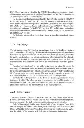 4 W. Lawrenz
CAN 2.0A is identical to 1.2, while the CAN 2.0B specification introduces—in ad-
dition to those messages with 11-bit identifiers defined in CAN 2.0A—frames with
29-bit identifiers called “Extended Frame”.
The CAN protocol has been standardized by the ISO, in the standards ISO 11519
for bit rates up to 125 kbit/s and ISO 11898 for bit rates up to 1,000 kbit/s. Later,
these standards have been merged into ISO 11898. ISO 11898-1 describes the higher
ISO/OSI layer of the protocol up to the Data Link Layer, ISO 11898-4 describes the
time triggered option on CAN (TTCAN, see Sect. 3.2), and the other parts of the
standard describe different variants of the lower ISO/OSI layers, the CAN transceiv-
ers and the CAN bus line.
The following sections describe the CAN frame types and the associated system
features.
1.2.1 Bit Coding
The bit stream on the CAN bus line is coded according to the Non Return to Zero
(NRZ) method with bit-stuffing. This has the advantage to require only a minimum
bandwidth for signal transmission. On the other hand, the NRZ encoding, where the
bit level is constant during the bit time, contains no information about the bit clock.
For long data lengths, this may cause problems with synchronization and thus lead
to erroneous bit detection since each node in the network has its own clock genera-
tor.
Therefore, additional stuff bits are added to the main part of the bit stream. In
that part of the bit stream where the stuffing method applies, the transmitter will, af-
ter having sent five consecutive bits of identical value, insert (“stuff”) an additional
bit of inverse value into the bit stream. The receiver will recognize a sequence of
five consecutive bits of identical value and discard the following stuff bit.
Due to the bit-stuffing mechanism, the distance between edges in the bit stream
is at most five bits. The edges are used to synchronize the local bit clocks of all
nodes in the network. The chosen stuff-width is a compromise between the length-
ening of the frames and the tolerance range of the clock generators.
1.2.2 CAN Frames
There are four types of frames in the CAN protocol: Data Frame, Error Frame,
Remote Frame and Overload Frame. Only the Data Frame transports message data;
the other frames are for fault containment, triggering and synchronization.
Each CAN message is divided into different fields of specific length. These fields
are, for example, the End of Frame, the CyclicRedundancyCheck (CRC) Field, the
Data Field and the Arbitration Field. The Arbitration Field combines, in the identi-
fier, the priority of the message with the logical address of the information.
 