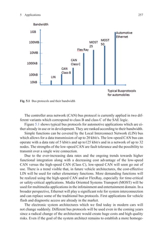 2575 Applications
The controller area network (CAN) bus protocol is currently applied in two dif-
ferent variants which correspond to class B and class C of the SAE logic.
Figure 5.1 shows typical bus protocols for automotive applications which are ei-
ther already in use or in development. They are ranked according to their bandwidth.
Simple functions can be covered by the Local Interconnect Network (LIN) bus
which allows for a data transmission of up to 20 kbit/s. The low-speed CAN bus can
operate with a data rate of 5 kbit/s and up to125 kbit/s and in a network of up to 32
nodes. The strengths of the low-speed CAN are fault tolerance and the possibility to
transmit over a single wire connection.
Due to the ever-increasing data rates and the ongoing trends towards higher
functional integration along with a decreasing cost advantage of the low-speed
CAN versus the high-speed CAN (Class C), low-speed CAN will soon go out of
use. There is a trend visible that, in future vehicle architectures, the cost-effective
LIN will be used for rather elementary functions. More demanding functions will
be realized using the high-speed CAN and/or FlexRay, especially for time-critical
or safety-critical applications. Media Oriented Systems Transport (MOST) will be
used for multimedia applications in the infotainment and entertainment domain. In a
broader perspective, Ethernet will play a significant role for system interconnection
and can replace some of the traditional bus protocols. First applications for vehicle
flash and diagnostic access are already in the market.
The electronic system architectures which we find today in modern cars will
not change suddenly. Different bus protocols will be used even in the coming years
since a radical change of the architecture would create huge costs and high quality
risks. Even if the goal of the system architect remains to establish a more homoge-
Fig. 5.1   Bus protocols and their bandwidth
 